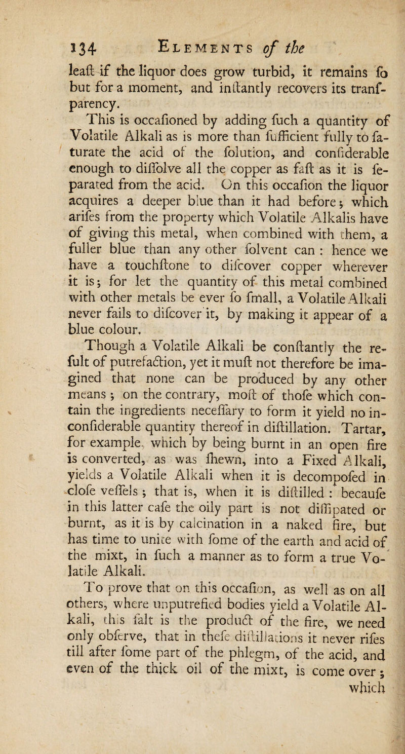 leaft if the liquor does grow turbid, it remains fo but for a moment, and inftantly recovers its tranf- parency. This is occafioned by adding fuch a quantity of Volatile Alkali as is more than lufficient fully to fa- turate the acid of the folution, and confiderable enough to dilTolve all the copper as fall as it is fe- parated from the acid. On this occafion the liquor acquires a deeper blue than it had before ; which arifes from the property which Volatile Alkalis have of giving this metal, when combined with them, a fuller blue than any other folvent can : hence we have a touchflone to diicover copper wherever it is; for let the quantity of this metal combined with other metals be ever fo fmall, a Volatile Alkali never fails to difcover it, by making it appear of a blue colour. Though a Volatile Alkali be conftantly the re¬ fait of putrefaction, yet it mult not therefore be ima¬ gined that none can be produced by any other means ; on the contrary, molt of thofe which con¬ tain the ingredients necelfary to form it yield no in- confiderable quantity thereof in diftillation. Tartar, for example, which by being burnt in an open fire is converted, as was fhewn, into a Fixed Alkali, yields a Volatile Alkali when it is decompofed in -clofe veffels ; that is, when it is diftilled : becaufe in this latter cafe the oily part is not diflipated or burnt, as it is by calcination in a naked fire, but has time to unite with fome of the earth and acid of the mixt, in fuch a manner as to form a true Vo¬ latile Alkali. To prove that on this occafion, as well as on all others, where unputrefied bodies yield a Volatile Al¬ kali, this fait is the product of the fire, we need only obferve, that in thefe diftilJations it never rifes till after lbme part of the phlegm, of the acid, and even of the thick oil of the mixt, is come over ; which