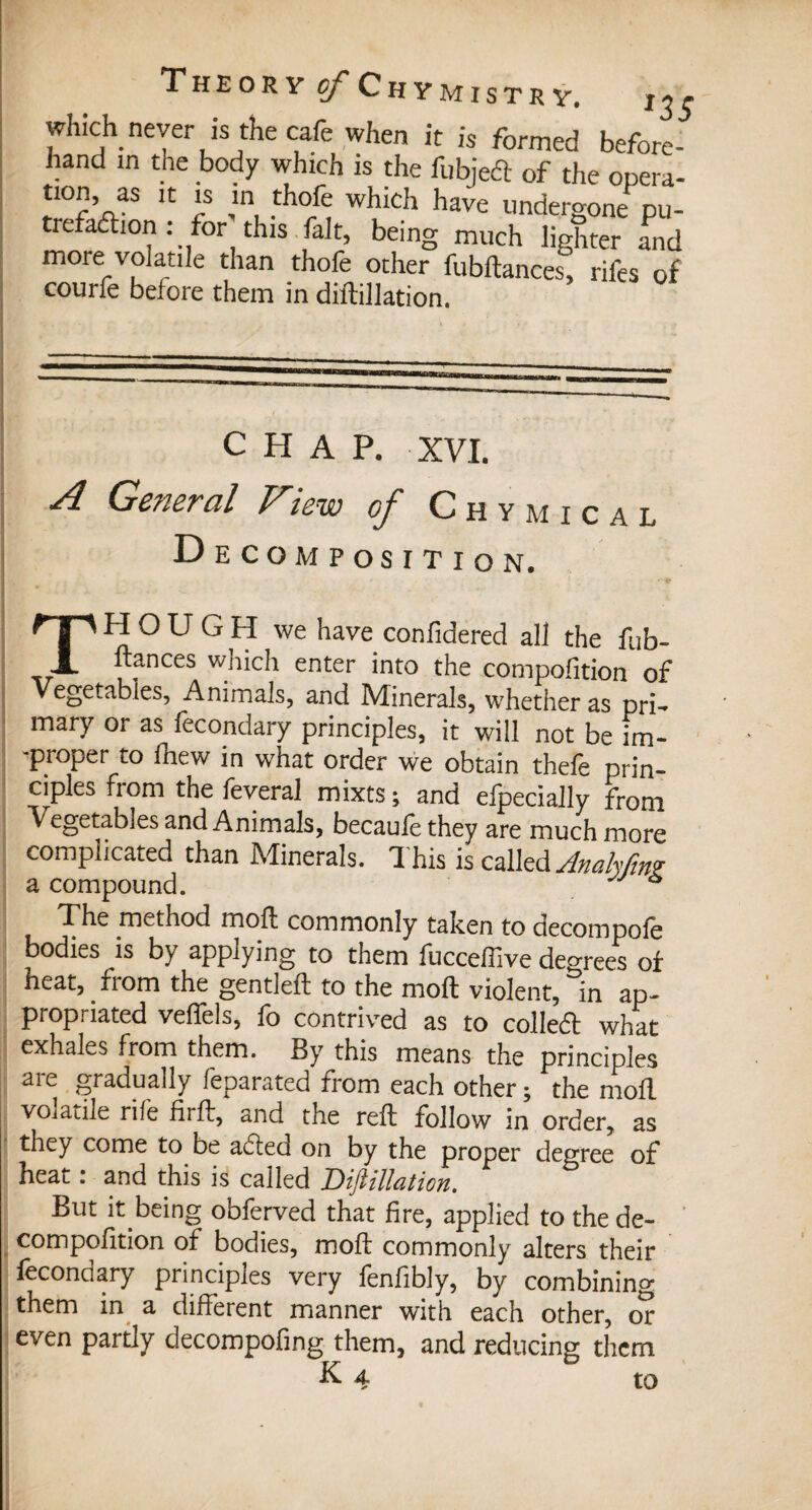 which never is the cafe when it is formed before¬ hand in the body which is the fubjeft of the opera- *10”’ as ,C r which have undergone pu- trefadion : for this fait, being much lighter and more volatile than thofe other fubftances, rifes of courfe before them in diftillation. CHAP. XVI. A General View of Chymical Decomposition. THOUGH we have confidered all the fob- ftances which enter into the compofition of Vegetables, Animals, and Minerals, whether as pri¬ mary or as fecondary principles, it will not be fm- -proper to fhew in what order we obtain thefe prin¬ ciples from the feveral mixts ; and efpecially from Vegetables and Animals, becaufethey are much more complicated than Minerals. This is called AnaMn? a compound. * The method moll commonly taken to decompofe bodies is by applying to them fuccefiive degrees of heat, fiom the gentleft to the molt violent, in ap¬ propriated veftels, fo contrived as to colled what exhales from them. By this means the principles are gradually feparated from each other ; the mod volatile rife firfb, and the reft follow in order, as they come to be afled on by the proper degree of heat r and this is called JDijlillatiou. But it being obferved that fire, applied to the de¬ composition of bodies, moft commonly alters their fécond ary principles very fenfibly, by combining them in a different manner with each other, or even partly decompofing them, and reducing them K 4 to