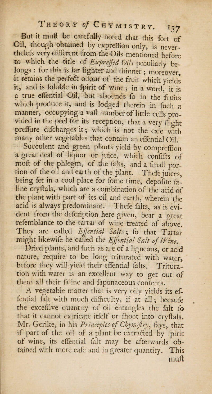 But it mut be carefully noted that this fort of Oil, though obtained by exprefiion only, is never- thelefs very different from the Oils mentioned before to which the title of Expreffed Oils peculiarly be¬ longs : for this is far lighter and thinner ; moreover, it retains the perfedt odour of the fruit which yields it, and is loluble in fpirit of wine ; in a word, it is a true effential Oil, but abounds fo in the fruits which produce it, and is lodged therein in fuch a manner, occupying a vafl number of little cells pro¬ vided in the peel for its reception, that a very flight preffure difcharges it ; which is not the caië with many other vegetables that contain an effential Oil Succulent and green plants yield by comprefkon a great deal of liquor or juice, which confiffs of moft of the phlegm, of the faits, and a fmall por¬ tion of the oil and earth of the plant. Thel'ejuices, being fet in a cool place for fome time, depofite fa- line cry flats, which are a combination of the acid of the plant with part of its oil and earth, wherein the acid is always predominant. Thefe faits, as is evi¬ dent from the defcription here given, bear a great refemblance to the tartar of wine treated of above. They are called Effential Salts ; fo that Tartar might likewife be called the Effential Salt of Wine. Dried plants, and fuch as are of a ligneous, or acid nature, require to be long triturated, with water, before they will yield their effential faits. Tritura¬ tion with water is an excellent way to get out of them all their faline and faponaceous contents. A vegetable matter that is very oily yields its ef¬ fential fait with much difficulty, if at all ; becaufe the excefhve quantity of oil entangles the fait fo that it cannot extricate itfelf or fhoot into cryflals. Mr. Gerike, in his Principles of Chymiftry^ fays, that if part of the oil of a plant be extracted by jpirit of wine, its effential fait may be afterwards ob¬ tained with more eafe and in greater quantity. This mu ft