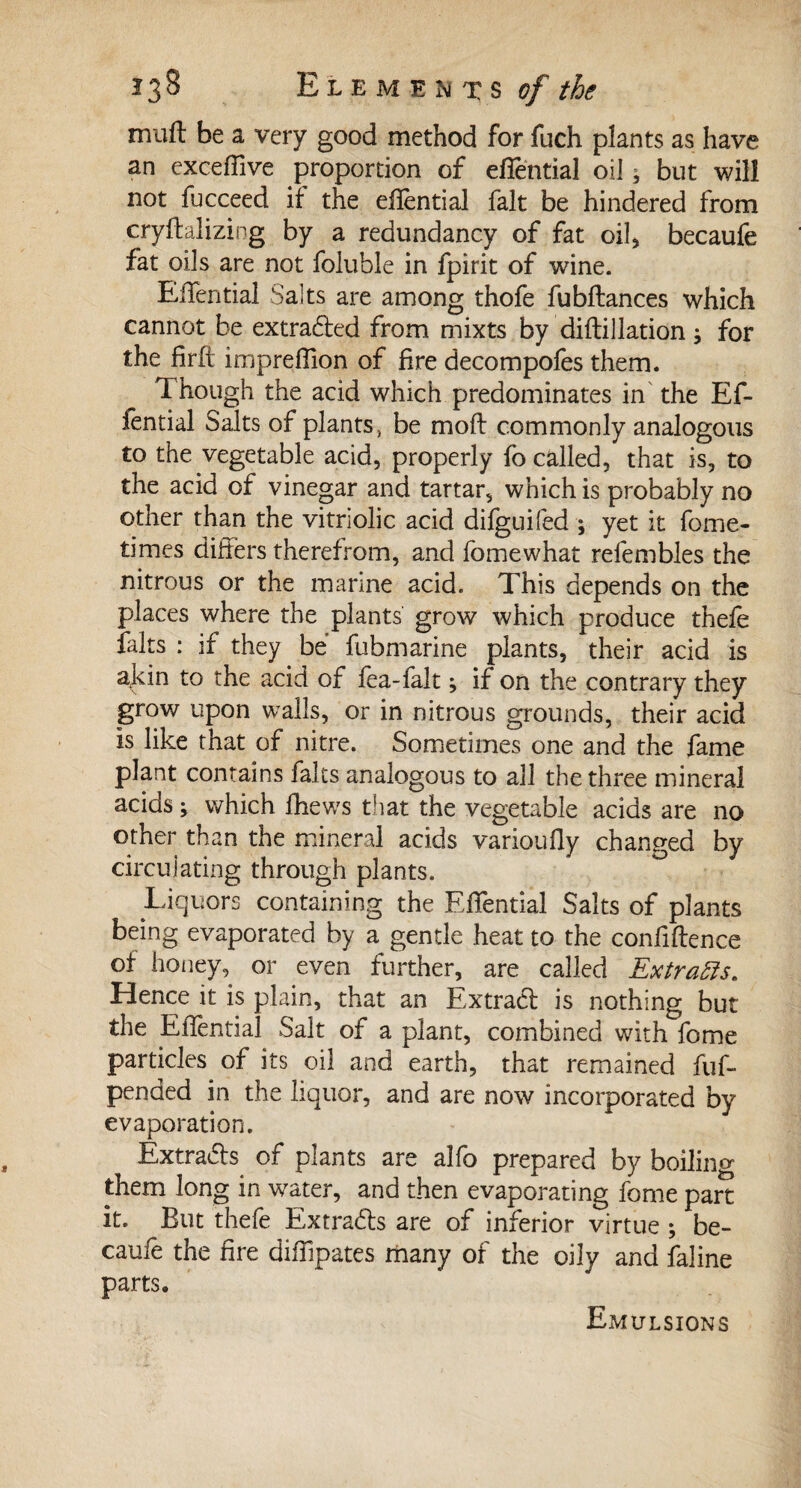 niuft be a very good method for fuch plants as have an exceffive proportion of effential oil, but will not fucceed if the effential fait be hindered from cryftalizing by a redundancy of fat oil* becaufe fat oils are not folubie in fpirit of wine. Effential Salts are among thofe fubftances which cannot be extrafted from mixts by diftillation ; for the firfi impreffion of fire decompofes them. Though the acid which predominates in the Ef¬ fential Salts of plants, be mod commonly analogous to the vegetable acid, properly fo called, that is, to the acid of vinegar and tartar, which is probably no other than the vitriolic acid difguifed ; yet it fome- times differs therefrom, and fomewhat refembles the nitrous or the marine acid. This depends on the places where the plants grow which produce thefe faits : if they be fubmarine plants, their acid is ajdn to the acid of fea-falt ; if on the contrary they grow upon walls, or in nitrous grounds, their acid is like that of nitre. Sometimes one and the fame plant contains faits analogous to all the three mineral acids ; which fhews that the vegetable acids are no other than the mineral acids varioufly changed by circulating through plants. Liquors containing the Effential Salts of plants being evaporated by a gentle heat to the confidence of honey, or even further, are called Extracts. Hence it is plain, that an Extract is nothing but the Effential Salt of a plant, combined with fome particles of its oil and earth, that remained fuff pended in the liquor, and are now incorporated by evaporation. Extradls of plants are alfo prepared by boiling them long in water, and then evaporating fome part it. But thefe Extra&s are of inferior virtue ; be¬ caufe the fire diffipates many of the oily and faline parts. Emulsions