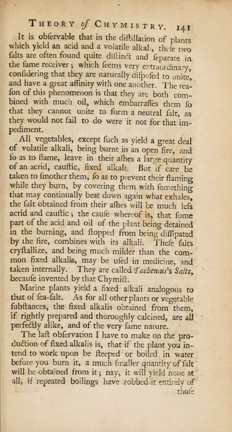 Theory «/ Chymistk y. i4x It is obfervable that in the diftillation of plants which yield an acid and a volatile alkali, thde two faits are often found quite diftindt and feparate in the fame receiver ; which feems very extraordinary, confidering that they are naturally difpofed to unite*, and have a great affinity with one another. The rea- fon of this phenomenon is that they are both com¬ bined with much oil, which embarrafifes them fo that they cannot unite to form a neutral fait, as they would not fail to do were it not for that im- pediment. All vegetables, except fuch as yield a great deal of volatile alkali, being burnt in an open fire, and lo as to flame, leave in their affies a large quantity of an acrid, cauftic, fixed alkali. But if care be taken to fmother them, fo as to prevent their flaming while they burn, by covering them with fomething that may continually beat down again what exhales^ the fait obtained from their alhes will be much lefs acrid and cauftic ; the caufe whereof is, that fame part of the acid and oil of the plant being detained in the burning, and flopped from being diffipated by the fire, combines with its alkali. Thefe faits cryftallize, and being much milder than the com¬ mon fixed alkalis, may be ufed in medicine, and taken internally. They are called Tachemus’s Sails, becaufe invented by that Chymift. Marine plants yield a fixed alkali analogous to that of fea-falt. As for all otherplants or vegetable fubftances, the fixed alkalis obtained from them, if rightly prepared and thoroughly calcined, are all perfedtly alike, and of the very fame nature. • The laft obfervation I have to make on the pro- dudtion of fixed alkalis is, that if the plant you in¬ tend to work upon be fteeped or boiled in water before you burn it, a much fmaller quantity of fait will be obtained from it ; nay, it will yield none at all, if repeated boilings have robbed it entirely of thofe