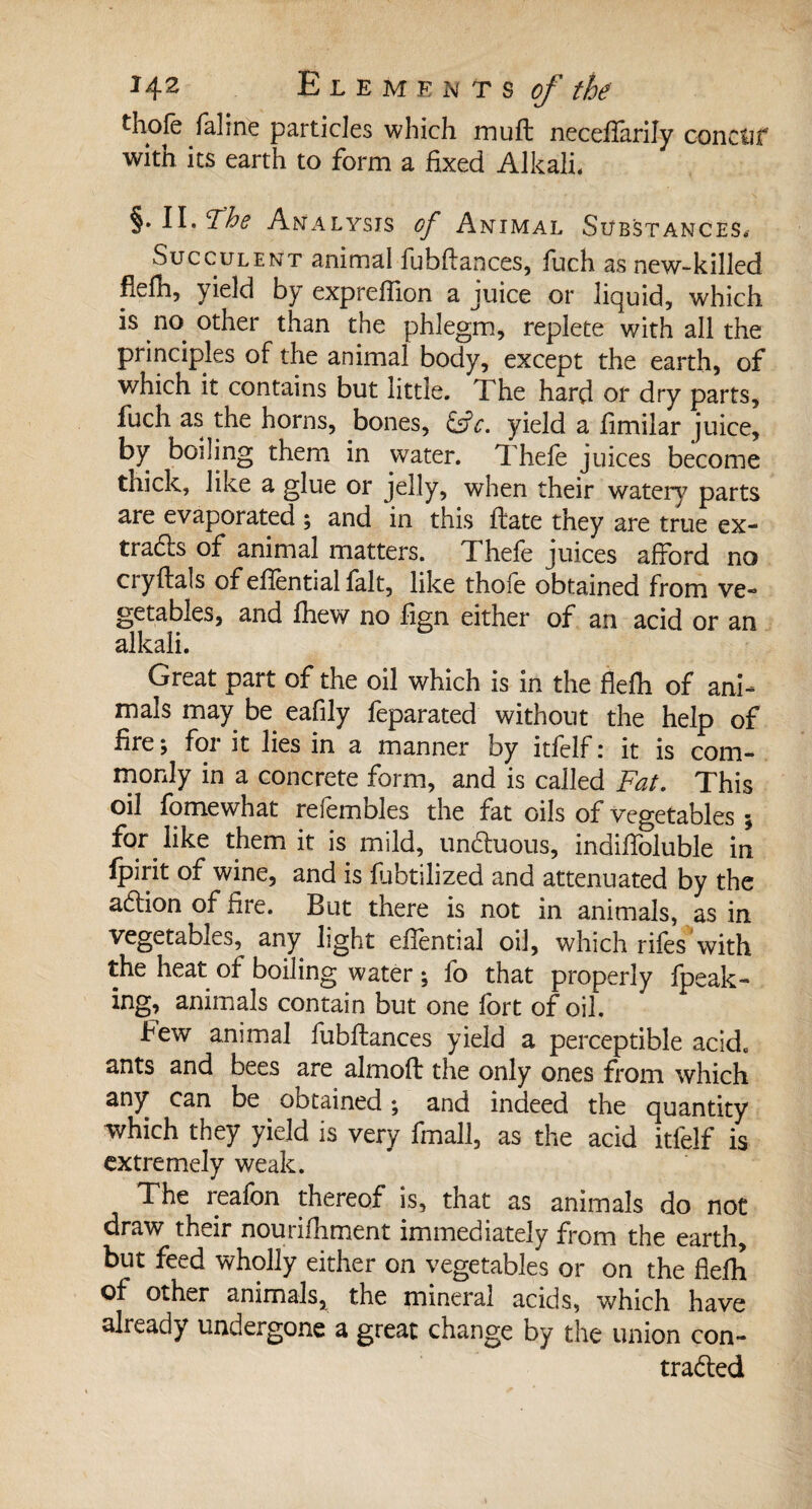 thole faline particles which mu ft neceftarily concur with its earth to form a fixed Alkali. §. II. Ÿhe Analysis of Animal Substances.- Succulent animal fubftances, fuch as new-killed flefh, yield by expreftion a juice or liquid, which is no other than the phlegm, replete with all the principles of the animal body, except the earth, of which it contains but little. The hard or dry parts, fuch as the horns, bones, &c. yield a fimilar juice, by boiling them in water. Thefe juices become thick, like a glue or jelly, when their watery parts are evaporated ; and in this ft ate they are true ex¬ tracts of animal matters. Thefe juices afford no ciyftals of efiential fait, like thoie obtained from ve¬ getables, and fhew no fign either of an acid or an alkali. Great part of the oil which is in the flefti of ani¬ mals may be eafily feparated without the help of fire ; for it lies in a manner by itfelf : it is com¬ monly in a concrete form, and is called Fat. This oil fomewhat refembles the fat oils of vegetables ; for like them it is mild, unCtuous, indifibluble in fpirit of wine, and is fubtilized and attenuated by the acftion of fire. But there is not in animals, as in vegetables, any light efiential oil, which rifes with the heat of boiling water ; fo that properly fpeak- ing, animals contain but one fort of oil. Few animal fubftances yield a perceptible acid, ants and bees are almoft the only ones from which any can be obtained ; and indeed the quantity which they yield is very fmall, as the acid itfelf is extremely weak. The reafon thereof is, that as animals do not draw their nourifhment immediately from the earth, but feed wholly either on vegetables or on the fiefh of other animals, the mineral acids, which have already undergone a great change by the union con¬ tracted