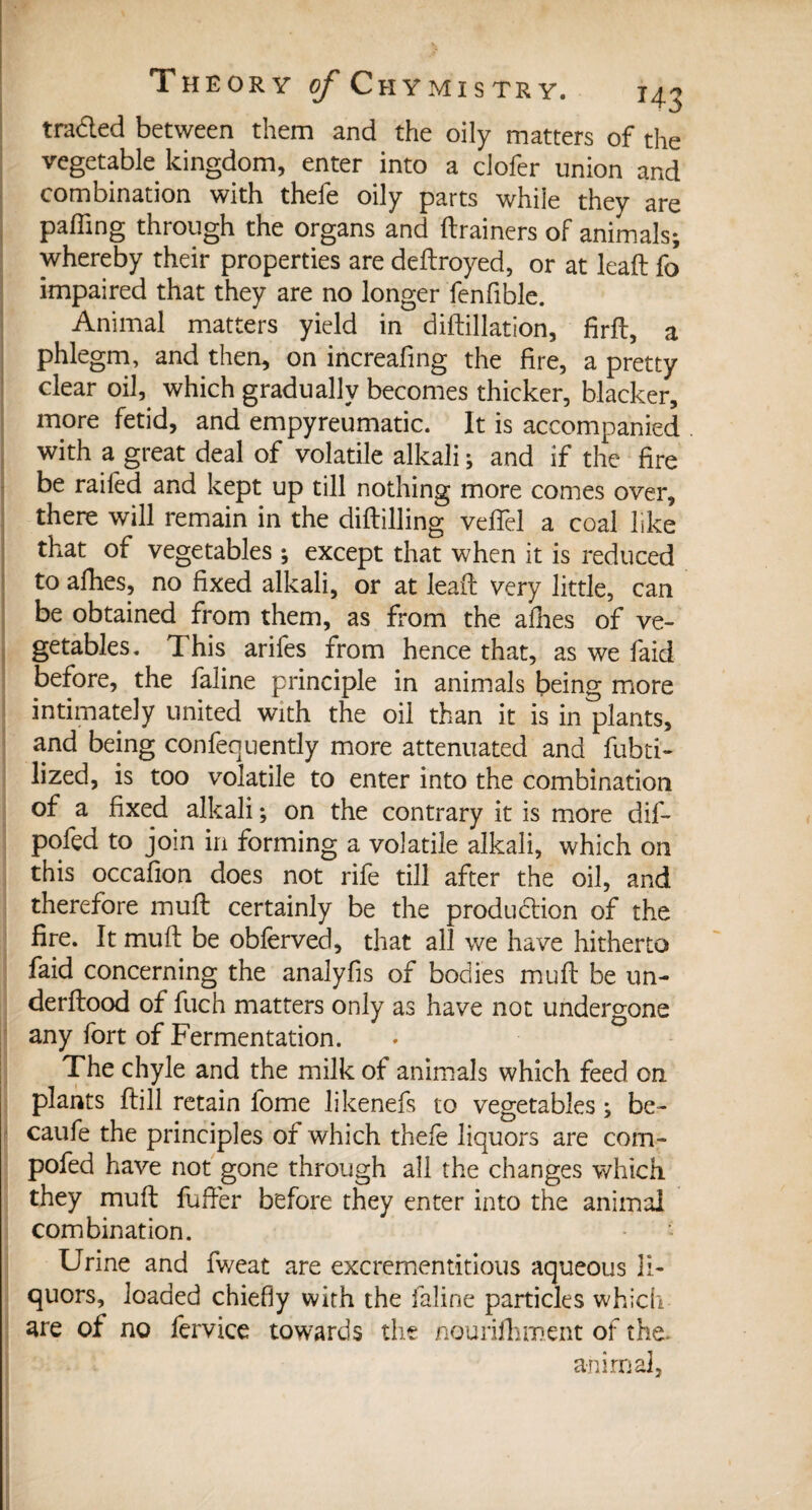 traded between them and the oily matters of the vegetable kingdom, enter into a clofer union and combination with thefe oily parts while they are paffing through the organs and {trainers of animals; whereby their properties are deltroyed, or at lead fo impaired that they are no longer fenfible. Animal matters yield in diftillation, firft, a phlegm, and then, on increafing the fire, a pretty clear oil, which gradually becomes thicker, blacker, more fetid, and empyreumatic. It is accompanied with a great deal of volatile alkali ; and if the fire be railed and kept up till nothing more comes over, there will remain in the diltilling vefiel a coal like that of vegetables ; except that when it is reduced to afhes, no fixed alkali, or at leaf! very little, can be obtained from them, as from the allies of ve¬ getables. This arifes from hence that, as we laid before, the faline principle in animals being more intimately united with the oil than it is in plants, and being confequently more attenuated and fubti- lized, is too volatile to enter into the combination of a fixed alkali ; on the contrary it is more dif- pofed to join in forming a volatile alkali, which on this occafion does not rife till after the oil, and therefore mull certainly be the production of the fire. It mult be obferved, that all we have hitherto faid concerning the analyfis of bodies mult be un- derltood of fuch matters only as have not undergone any fort of Fermentation. The chyle and the milk of animals which feed on plants Hill retain fome likenefs to vegetables ; be- caufe the principles of which thele liquors are com- pofed have not gone through all the changes which they mult fufier before they enter into the animal combination. Urine and fweat are excrementitious aqueous li¬ quors, loaded chiefly with the faline particles which are of no fervice towards the nourifhment of the. animal,