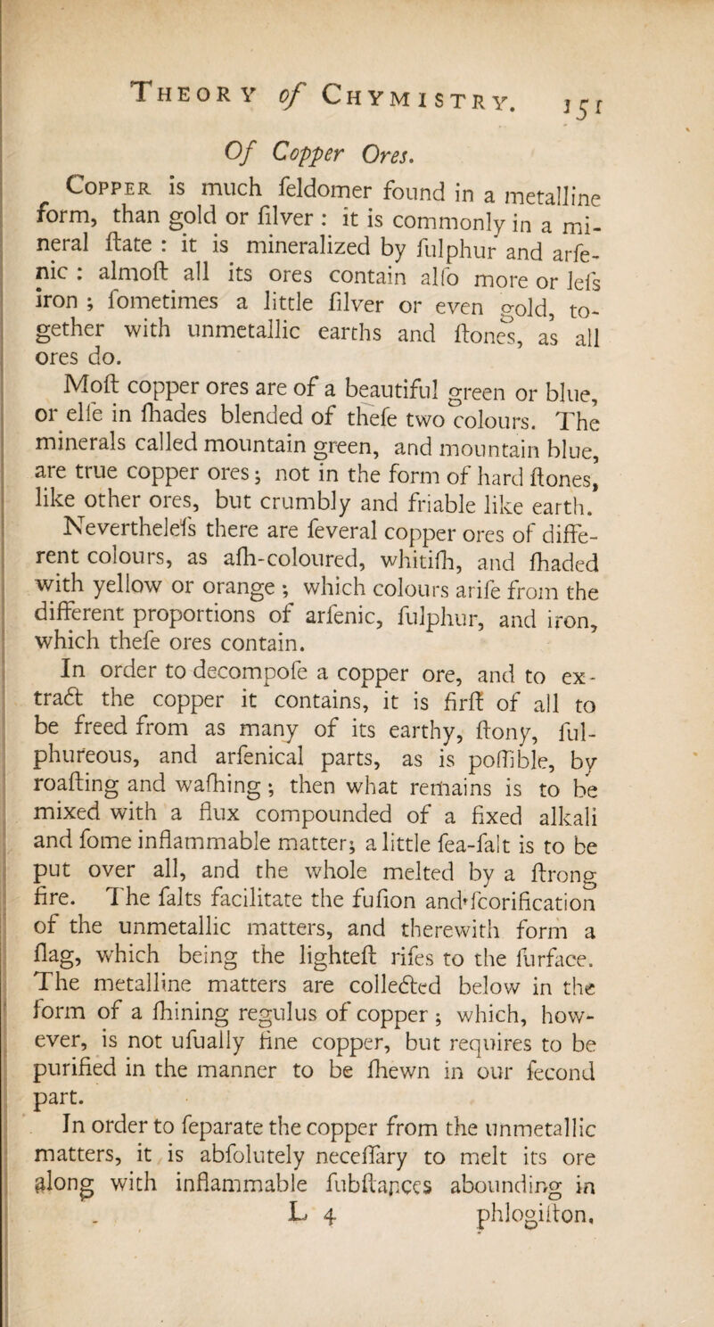 J5f Of Copper Ores. Copper is much feldomer found in a metalline form, than gold or filver : it is commonly in a mi¬ neral ftate : it is mineralized by fulphur and arfe- nic . almoft all its ores contain alfo more or lels iron ; fometimes a little filver or even gold, to¬ gether with unmctallic earths and (tones, as all ores do. Mod copper ores are of a beautiful green or blue, or elfe in lhades blended of thefe two colours. The minerals called mountain green, and mountain blue, are true copper ores ; not in the form of hard (tones’ like other ores, but crumbly and friable like earth. Neverthelefs there are feveral copper ores of diffe¬ rent colours, as afh-coloured, whitifh, and (haded with yellow or orange ; which colours arife from the different proportions of arfenic, fulphur, and iron, which thefe ores contain. In order to decompofe a copper ore, and to ex¬ tract the copper it contains, it is firft of all to be freed from as many of its earthy, ftony, ful- phufeous, and arfenical parts, as is poffible, by roafting and wafhing ; then what remains is to be mixed with a flux compounded of a fixed alkali and fome inflammable matter; a little fea-falt is to be put over all, and the whole melted by a ftrong fire. T he faits facilitate the fufion andTcorification of the unmetallic matters, and therewith form a flag, which being the lighted rifes to the furface. The metalline matters are collected below in the form of a fhining regulus of copper ; which, how¬ ever, is not ufually fine copper, but requires to be purified in the manner to be fhewn in our fécond part. In order to feparate the copper from the unmetallic matters, it is abfolutely neceffary to melt its ore &long with inflammable fubftapees abounding in . L 4 phlogiflon.