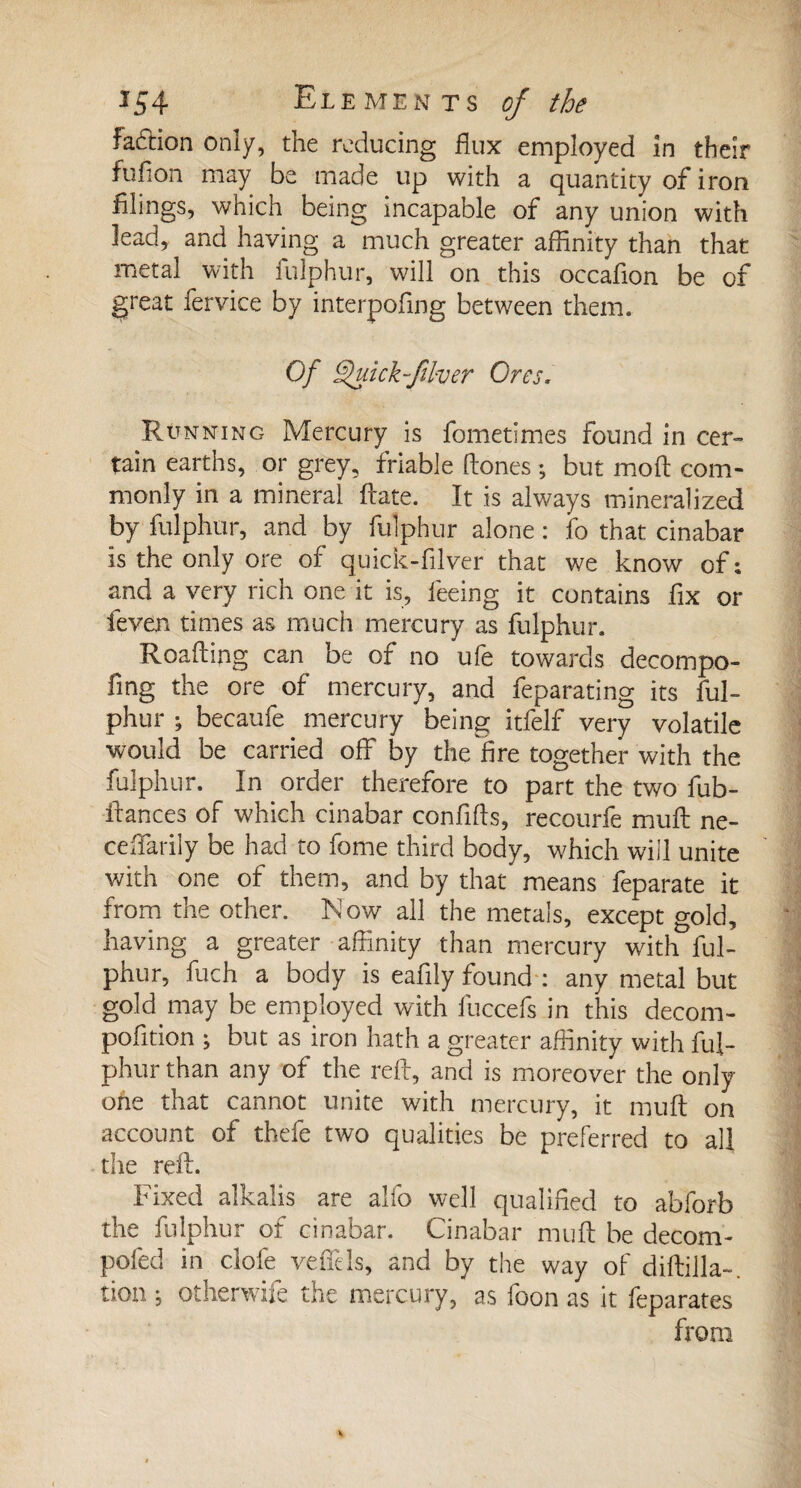 fadtion only, the reducing flux employed in their full on may be made up with a quantity of iron filings, which being incapable of any union with lead, and having a much greater affinity than that metal with fulphur, will on this occafion be of great fervice by interpofing between them. Of Quick fiver Ores, Running Mercury is fometimes found in cer¬ tain earths, or grey, friable Hones ; but mod com¬ monly in a mineral Hate. It is always mineralized by fulphur, and by fulphur alone : fo that cinabar is the only ore of quick-filver that we know of; and a very rich one it is, feeing it contains fix or feven times as much mercury as fulphur, Reading can be of no ufe towards decompo- fing the ore of mercury, and feparating its ful¬ phur ; becaufe mercury being itfelf very volatile would be carried off by the fire together with the fulphur. In order therefore to part the two fub- ffances of which cinabar confifts, recourfe muff ne- ceffarily be had to fome third body, which will unite with one of them, and by that means feparate it from the other. Now all the metals, except gold, having a greater affinity than mercury with ful¬ phur, inch a body is eafily found : any metal but gold may be employed with lliccefs in this decom- pofition ; but as iron hath a greater affinity with ful¬ phur than any of the red, and is moreover the only one that cannot unite with mercury, it mull: on account of thefe two qualities be preferred to all the reft. Fixed alkalis are alfo well qualified to abforb the fulphur of cinabar. Cinabar mu ft be decom- pofed in dole veffels, and by the way of diftilla». tion j otherwife the mercury, as foon as it feparates from