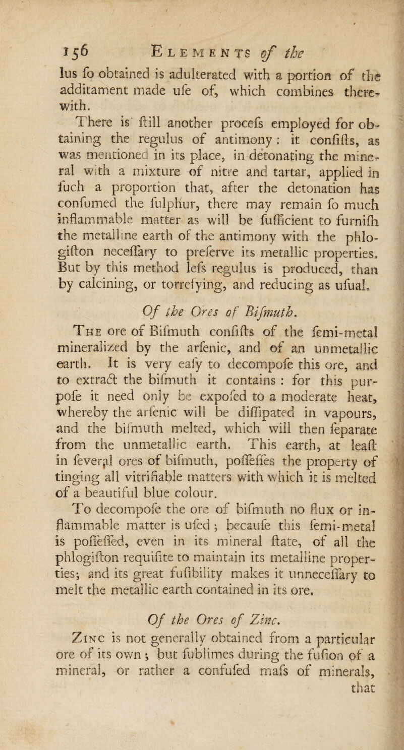 î 56 E L E M E N T s of the lus fo obtained is adulterated with a portion of the additament made ufe of, which combines there¬ with. There is fill another procefs employed for ob¬ taining the regulus of antimony : it confifts, as was mentioned in its place, in detonating the mine¬ ral with a mixture of nitre and tartar, applied in fuch a proportion that, after the detonation has confumed the fulphur, there may remain fo much inflammable matter as will be fufiicient to furnifh the metalline earth of the antimony with the phlo- gifton neceffary to preferve its metallic properties. But by this method lefs regulus is produced, than by calcining, or torrefying, and reducing as ufuah Of the Ores of Bifmutb. The ore of Bifmuth conflfts of the femi-metal mineralized by the arfenic, and of an un metallic earth. It is very eafy to decompofe this ore, and to extract the bifmuth it contains : for this pur- pofe it need only be expofed to a moderate heat, whereby the arfenic will be diffipated in vapours, and the bifmuth melted, which will then feparate from the unmetallic earth. This earth, at lead in fevertal ores of bifmuth, poflfeffes the property of tinging all vitriflable matters with which it is melted of a beautiful blue colour. To decompofe the ore of bifmuth no flux or in¬ flammable matter is ufed ; becaufe this femi-metal is poflefled, even in its mineral date, of all the phlogiflon requiflte to maintain its metalline proper¬ ties; and its great fuflbility makes it unneceflfary to melt the metallic earth contained in its ore. Of the Ores of Zinc. Zinc is not generally obtained from a particular ore of its own ; but fublimes during the fuflon of a mineral, or rather a confufed mafs of minerals, that