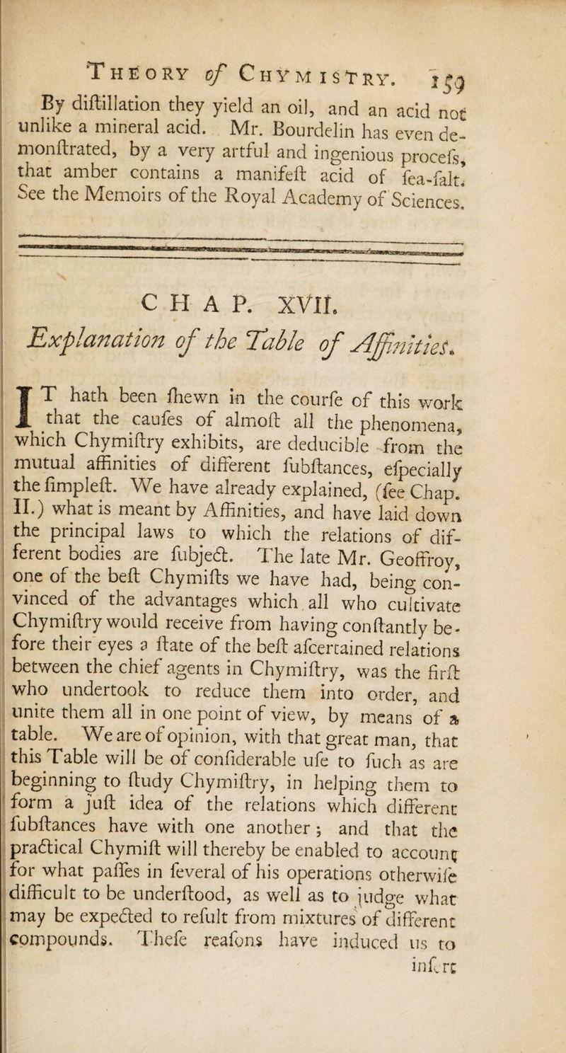 By diflillation they yield an oil, and an acid not unlike a mineral acid. Mr. Bourdelin has even de monftrated, by a very artful and ingenious procels that amber contains a manifeft acid of fea-ialt! See the Memoirs of the Royal Academy of Sciences! CHAP. XVIL Explanation of the Table of Affinities. IT hath been fliewn in the courfe of this work that the caules of almoft all the phenomena, which Chymiftry exhibits, are deducible from the mutual affinities of different fubftances, efpecially the fimpleft. We have already explained, (fee Chap., II.) what is meant by Affinities, and have laid down the principal laws to which the relations of dif¬ ferent bodies are fubjeâ. The late Mr. Geoffroy, one of the belt Chymifts we have had, being con¬ vinced of the advantages which all who cultivate Chymiftry would receive from having con ftantly be¬ fore their eyes a Rate of the beff afeertained relations between the chief agents in Chymiftry, was the firft who undertook to reduce them into order, and unite them all in one point of view, by means of a table. We are of opinion, with that great man, that this Table will be of confiderable ufe to fuch as are beginning to ftudy Chymiftry, in helping them to form a juft idea of the relations which different fubftances have with one another ; and that the practical Chymift will thereby be enabled to account^ for what paffes in feveral of his operations otherwife difficult to be underftood, as well as to judge what may be expedled to refult from mixtures of different compounds. Thefe reafons have induced us to inf rc