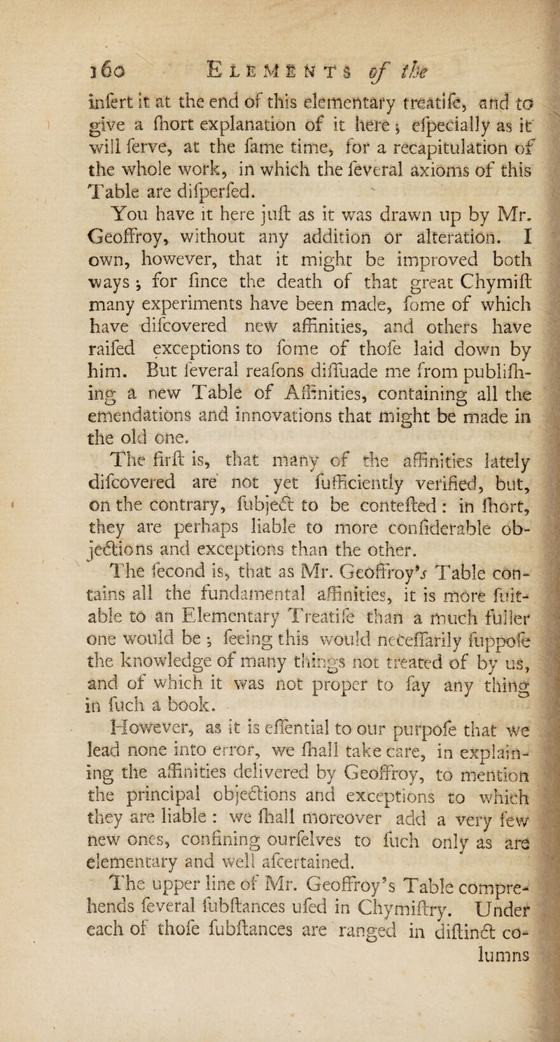 infert it at the end of this elementary treatife, and to give a ffiort explanation of it here * efpecially as it will ferve, at the fame time, for a recapitulation of the whole work, in which the lèverai axioms of this Table are difperfed. You have it here juft as it was drawn up by Mr, Geoffroy, without any addition or alteration. I own, however, that it might be improved both ways -, for fince the death of that great Chymift many experiments have been made, fome of which have difcovered new affinities, and others have raifed exceptions to fome of thofe laid down by him. But lèverai reafons diffuade me from publish¬ ing a new Table of Affinities, containing all the emendations and innovations that might be made in the old one. The firft is, that many of the affinities lately difcovered are not yet fufficiently verified, but, on the contrary, fubject to be contefted : in ffiort, they are perhaps liable to more confiderable ob¬ jections and exceptions than the other. The fécond is, that as Mr. Geoffroy^ Table con¬ tains all the fundamental affinities, it is more fuit- able to an Elementary Treatife than a much fuller one would be -, feeing this would neceffarily fuppofe the knowledge of many things not treated of by us, and of which it was not proper to fay any thing in Inch a book. However, as it is eftential to our purpofe that we lead none into error, we ffiall take care, in explain¬ ing the affinities delivered by Geoffroy, to mention the principal objections and exceptions to which they are liable : we ffiall moreover add a very few new ones, confining ourfelves to fuch only as are elementary and well afcertained. The upper line of Mr. Geoffroy’s Table compre¬ hends feveral fubftances ufed in Chymiftry. Under each of thofe fubftances are ranged in diftinCt co¬ lumns