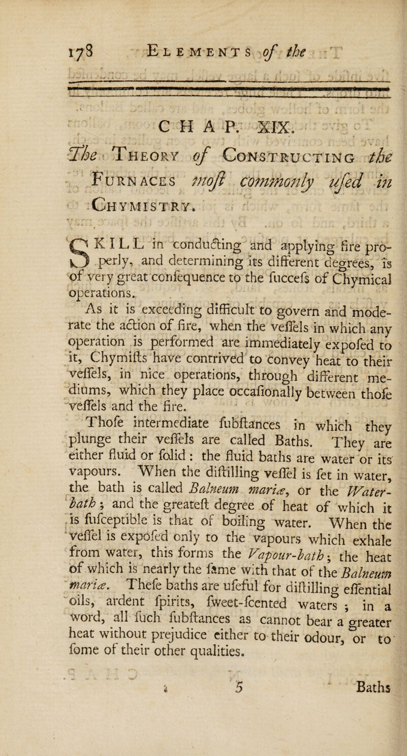 t \ * » ■ Ï it Vu f 4 I X /'Kj’iiV/v,.' w v.* , ‘ JT i r i ij i , j ' > 1 : > • 1 ; . ; - - - ■ . ... -- — .* MMMMMÉMBfMra—MMiLlJUgjff <—MH—MH—M—aMBMM———M—■M—IwiMWaj—aiiti ilTl'TIl TTTTrTTiri 1—1 — 111 \+M ||||ii^u*mawa> -.------- ! ?• r f * #. 5 , * ... > ' ' 'fit > 'O ' : ' ' ‘ < **■ ' \ ' • S 4 ■- v : CHAP. XIX. fhe Theory of Con struct in g the Furnaces moji commonly ufed in Chymistry, SKILL in conducing and applying fire pro¬ perly, and determining its different degrees, is of very great confequence to the fuccefs of Chymical operations. As it is exceeding difficult to govern and mode¬ rate the adlion of fire, when the veiTels in which any operation is performed are immediately expofed to it, Chymifts have contrived to convey heat to their veffels, in nice operations, through different me¬ diums, which they place occafionally between thofe veffels and the fire. Thofe intermediate fubffances in which they plunge their veffels are called Baths. They are either fluid or fcdid i the fluid baths are water or its vapours. When the diftilling veffel is fet in water, the bath is called Balneum mariæ, or the Water- lath ; and the greatefl degree of heat of which it is fufceptible is that of boiling water. When the \ eiiel is expoicQ only to the vapours which exhale from water, this forms the Vapour-bath ; the heat of which is nearly the fame with that of the Balneum mariæ. Thefe baths are ufeful for diftilling effential oils, ardent fpirits, fweet-feented water? ; in a wore, all iuch jubilances as cannot bear a Greater heat without prejudice either to their odour, °or to fome of their other qualities. 5 Baths