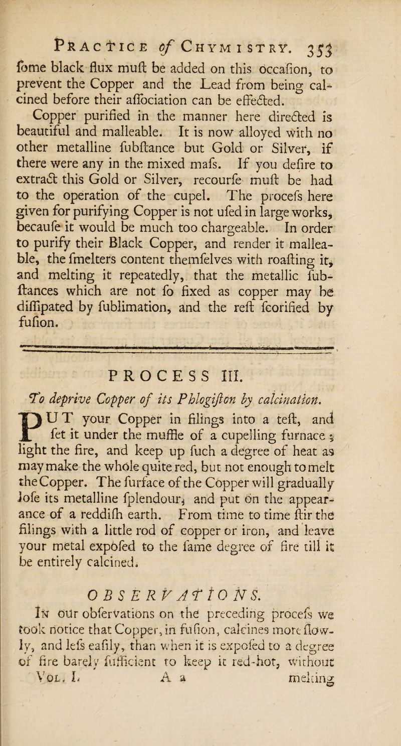 fome black flux rnuft be added on this occafion, to prevent the Copper and the Lead from being cal¬ cined before their aflociation can be effected. Copper purified in the manner here direded is beautiful and malleable. It is now alloyed with no other metalline fubftance but Gold or Silver, if there were any in the mixed mafs. If you defire to extradt this Gold or Silver, recourfe muft be had to the operation of the cupel. The procefs here given for purifying Copper is not ufed in large works, becaufe it would be much too chargeable. In order to purify their Black Copper, and render it mallea¬ ble, the fmelters content themfelves with roafting it* and melting it repeatedly, that the metallic fub- Itances which are not fo fixed as copper may be difllpated by fublimation, and the reft fcorified by fufion. PROCESS III. To deprive Copper of its Phlogifton by calcination. PUT your Copper in filings into a teft, and fet it under the muffle of a cupelling furnace -, light the fire, and keep up fuch a degree of heat as may make the whole quite red, but not enough to melt the Copper. The furface of the Copper will gradually lofe its metalline fplendour* and put on the appear¬ ance of a reddifh earth. From time to time ftir the filings with a little rod of copper or iron, and leave your metal expofed to the fame degree of fire till it be entirely calcined. O B S E RV AT ÏO NS. I ft OUr obferVations on the preceding procefs we took notice that Copper, in fufion, calcines more (low¬ ly, and lels eafily, than when it is expofed to a degree of fire barely fufficient to keep it red-hot, without Vol, L A a melting