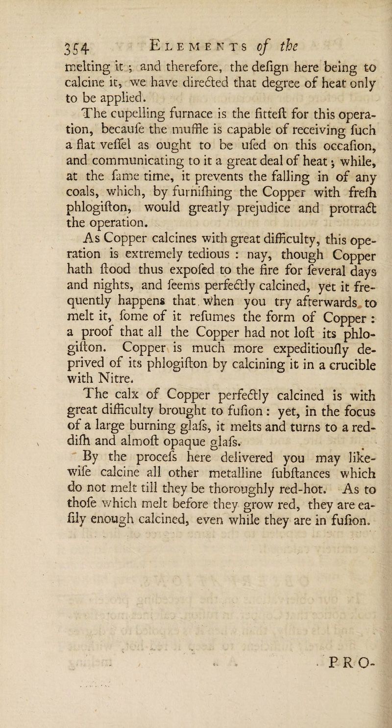 melting it ; and therefore, the defign here being to calcine it, we have directed that degree of heat only to be applied. The cupelling furnace is the fitted for this opera¬ tion, becaufe the muffle is capable of receiving fuch a flat veffel as ought to be ufed on this occafion, and communicating to it a great deal of heat ; while, at the fame time, it prevents the falling in of any coals, which, by furniftiing the Copper with frefh phlogifton, would greatly prejudice and protradt the operation. As Copper calcines with great difficulty, this ope¬ ration is extremely tedious : nay, though Copper hath flood thus expofed to the fire for feveral days and nights, and feems perfectly calcined, yet it fre¬ quently happens that . When you try afterwards to melt it, fome of it refumes the form of Copper : a proof that all the Copper had not loft its phlo¬ gifton. Copper is much more expeditioufly de¬ prived of its phlogifton by calcining it in a crucible with Nitre. The calx of Copper perfectly calcined is with great difficulty brought to fufton : yet, in the focus of a large burning glafs, it melts and turns to a red- difh and almoft opaque glafs. By the procefs here delivered you may like- wife calcine all other metalline fubftances which do not melt till they be thoroughly red-hot. As to thofe which melt before they grow red, they are ea- ftly enough calcined, even while they are in fufton.