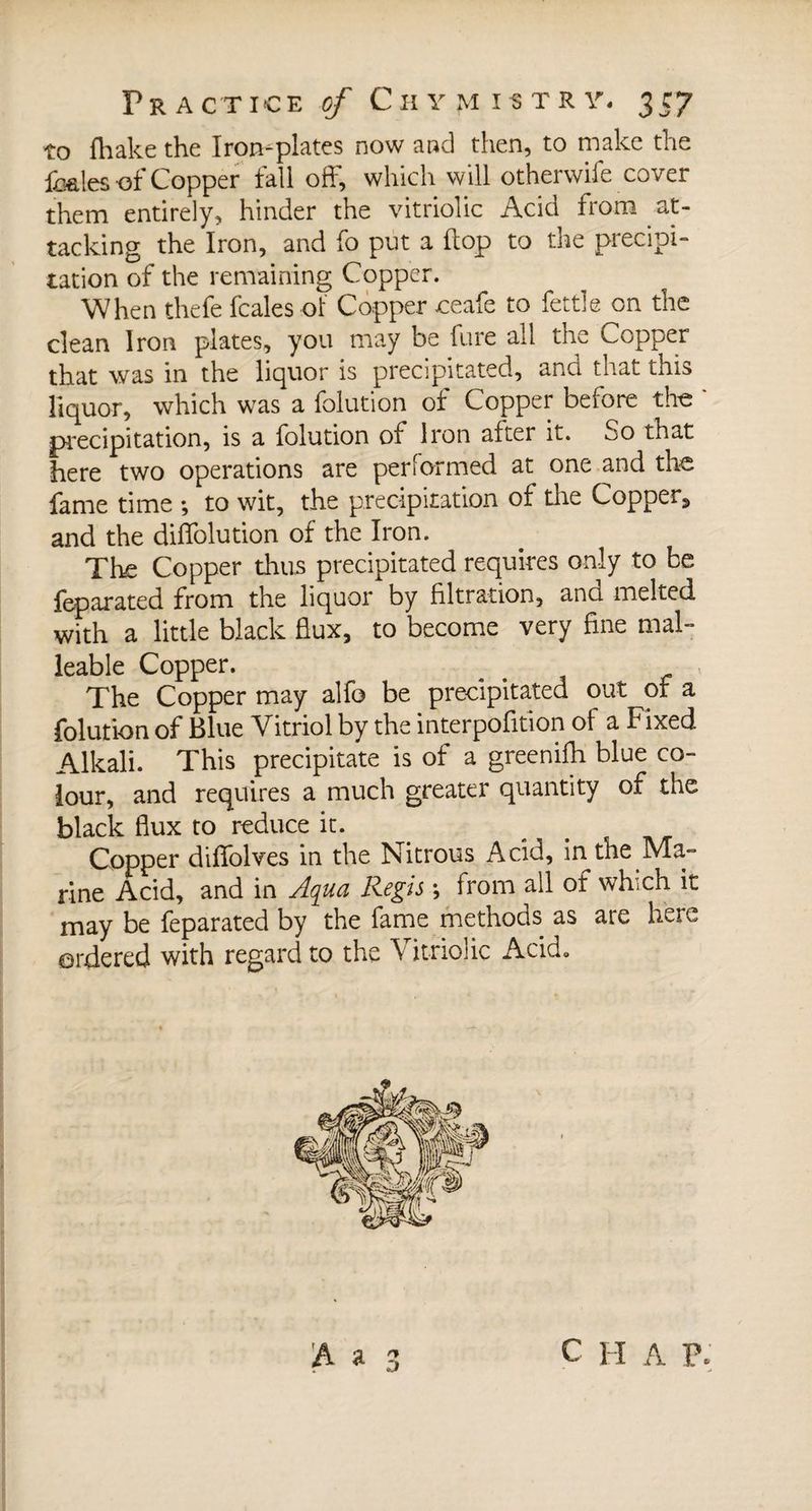 to fhake the Iron-plates now and then, to make the Amies-of Copper fall off, which will otherwife cover them entirely, hinder the vitriolic Acid from at¬ tacking the Iron, and fo put a flop to the precipi¬ tation of the remaining Copper. When thefe fcales of Copper ceafe to fettle on the dean Iron plates, you may be fure all the Copper that was in the liquor is precipitated, and that this liquor, which was a folution of Copper before the ' precipitation, is a folution of Iron after it. .jo that here two operations are performed at one and the fame time -, to wit, the precipitation of the Copper, and the diffolution of the Iron. The Copper thus precipitated requires only to be feparated from the liquor by filtration, and melted with a little black flux, to become very fine mal¬ leable Copper. The Copper may alfo be precipitated out or a folution of Blue Vitriol by the interpofition of a Fixed Alkali. This precipitate is of a greenifh blue co¬ lour, and requires a much greater quantity of the black flux to reduce it. Copper diffolves in the Nitrous Acid, in the Ma¬ rine Acid, and in Aqua Regis -, from all of which it may be feparated by the fame methods as are here ordered with regard to the Vitriolic Acid.
