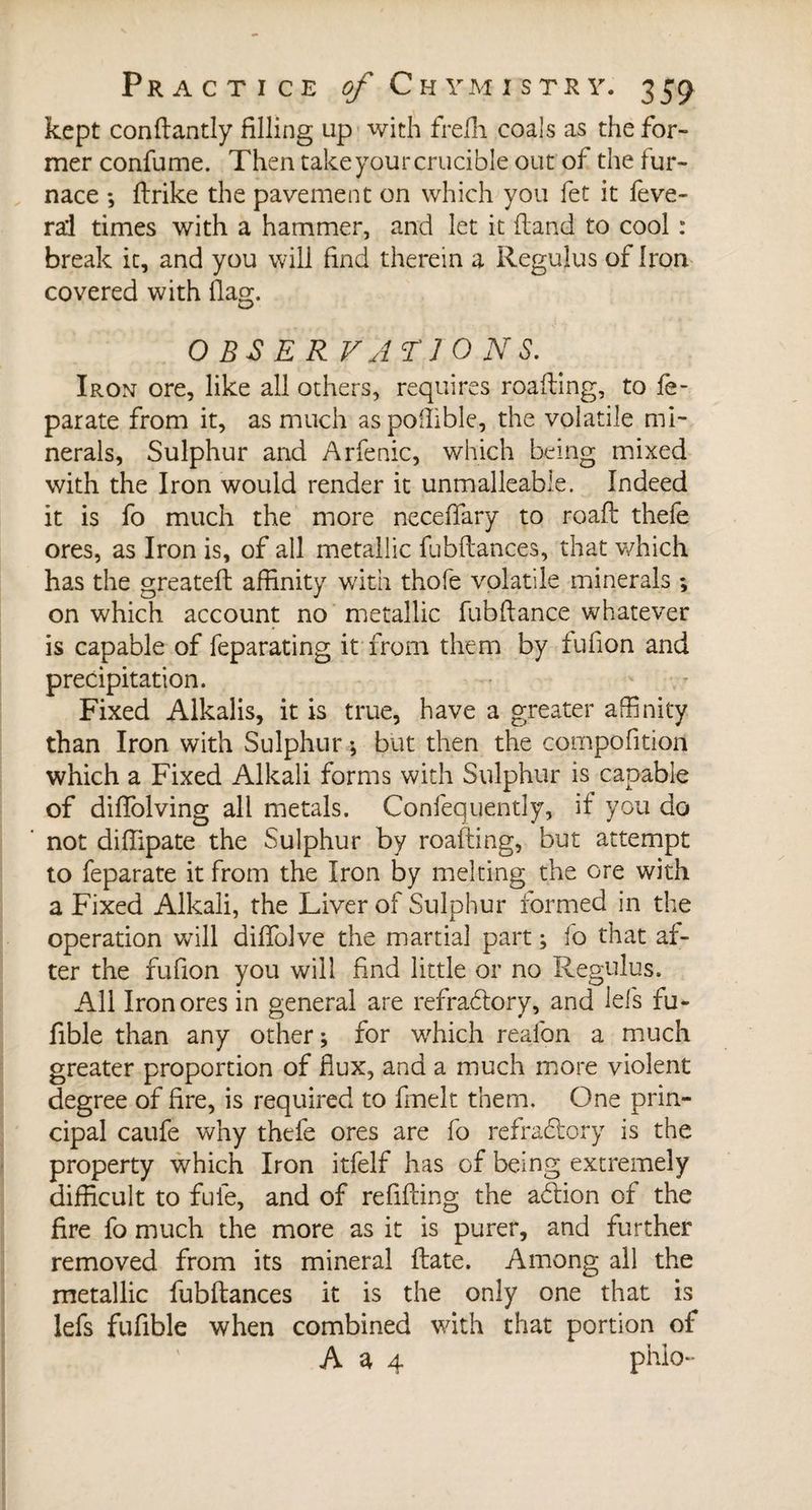 kept conftantly filling up with freffi coals as the for¬ mer confume. Then take your crucible out of the fur¬ nace ; ftrike the pavement on which you fet it feve- rd times with a hammer, and let it (land to cool : break it, and you will find therein a Regulus of Iron covered with {last. O BS E R VAT'J 0 NS. Iron ore, like all others, requires roafting, to fe- parate from it, as much aspoflible, the volatile mi¬ nerals, Sulphur and Arfenic, which being mixed with the Iron would render it unmalleable. Indeed it is fo much the more neceffary to roaft thefe ores, as Iron is, of all metallic fubftances, that which has the greatefl affinity with thofe volatile minerals ; on which account no metallic fubftance whatever is capable of feparating it from them by fufion and precipitation. Fixed Alkalis, it is true, have a greater affinity than Iron with Sulphur ; but then the compofition which a Fixed Alkali forms with Sulphur is capable of diffolving all metals. Confequently, if you do not diffipate the Sulphur by roafting, but attempt to feparate it from the Iron by melting the ore with a Fixed Alkali, the Liver of Sulphur formed in the operation will diffolve the martial part ; fo that af¬ ter the fufion you will find little or no Regulus. All Iron ores in general are refractory, and lefs fu- fible than any other; for which reafon a much greater proportion of flux, and a much more violent degree of fire, is required to fmelt them. One prin¬ cipal caufe why thefe ores are fo refractory is the property which Iron itfelf has of being extremely difficult to fuie, and of refilling the action of the fire fo much the more as it is purer, and further removed from its mineral Hate. Among all the metallic fubftances it is the only one that is lefs fufible when combined with that portion of A a 4 phlo-