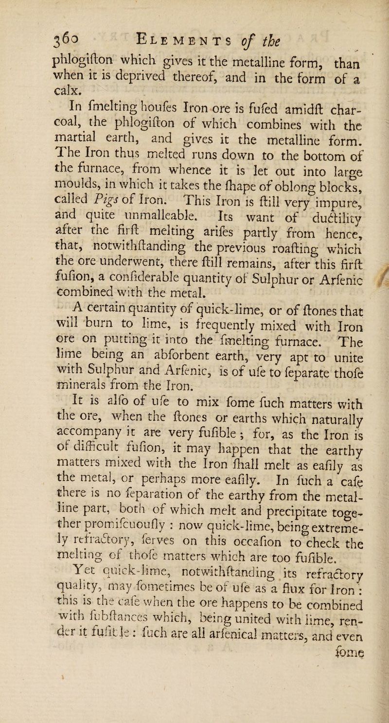 , • >»• phlogifton which gives it the metalline form, than when it is deprived thereof, and in the form of a calx. In fmelting houfes Iron ore is fufed amidft char¬ coal^ the phlogifton of which combines with the martial earth, and gives it the metalline form. The Iron thus melted runs down to the bottom of the furnace, from whence it is let out into large moulds, in which it takes the lhape of oblong blocks, called Pigs of Iron. ! his Iron is ftill very impure, and quite unmalleable. Its want of duétility after the firft melting arifes partly from hence, that, notwithftanding the previous roafting which the ore underwent, there ftill remains, after this firft fufion, a considerable quantity of Sulphur or Arfenic combined with the metal. ^ A certain quantity of quick-lime, or of ftones that will burn to lime, is frequently mixed with Iron ore on putting it into the fmelting furnace. The lime being an abhor bent earth, very apt to unite with Sulphur and Arfenic, is of ufe to feparate thofe minerals from the Iron. It is alfo of ufe to mix fome fuch matters with the ore, when the ftones or earths which naturally accompany it are very fufible ; for, as the Iron is oi difficult fufion, it may happen that the earthy matters mixed with the Iron fhall melt as eafily as the metal, or perhaps more eafily. In fuch a cafe there is no reparation of the earthy from the metal¬ line part, both of which melt and precipitate toge¬ ther promifcuoufly : now quick-lime, being extreme¬ ly refractory, ferves on this oecafion to check the melting of thofe matters which are too fufible. Yet quick-lime, notwithftanding its refractory quality, may fometimes be of ufe as a flux for Iron : this is the cafe when the ore happens to be combined with fubftanccs which, being united with lime, ren¬ der it fufitje : fuch are all arfenical matters, and even fome