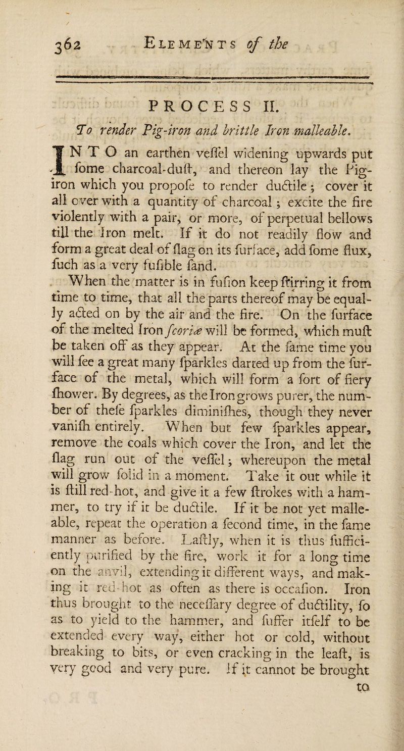 PROCESS II. ¥0 render Pig-iron and brittle Iron malleable. INTO an earthen veiïel widening upwards put fome charcoal* dud, and thereon lay the Pig- iron which you propofe to render dudile ; cover it all ever with a quantity of charcoal ; excite the fire violently with a pair, or more, of perpetual bellows till the iron melt. If it do not readily flow and form a great deal of flag on its furl ace, add fome flux, fuch as a very fufible fand. When the matter is in fufion keepffirring it from time to time, that all the parts thereof may be equal¬ ly a<ded on by the air and the fire. On the furface of the melted Iron feoriæ will be formed, which mull be taken off as they appear. At the fame time you will fee a great many fparkles darted up from the fur- face of the metal, which will form a fort of fiery fhower. By degrees, as the Iron grows purer, the num¬ ber of thefe fparkles diminiflies, though they never vaniili entirely. When but few fparkles appear, remove the coals which cover the Iron, and let the flag run out of the veffel ; whereupon the metal will grow folid in a moment. Take it out while it is dill red- hot, and give it a few flrokes with a ham¬ mer, to try if it be dudile. If it be not yet malle¬ able, repeat the operation a fécond time, in the fame manner as before. Lafrly, when it is thus diffid¬ ently purified by the fire, work it for a long time on the anvil, extending it different ways, and mak¬ ing it red-hot as often as there is occafion. Iron thus brought to the necelfary degree of dudility, fo as to yield to the hammer, and differ itfelf to be extended every way, either hot or cold, without breaking to bits, or even cracking in the lead, is very good and very pure. If it cannot be brought