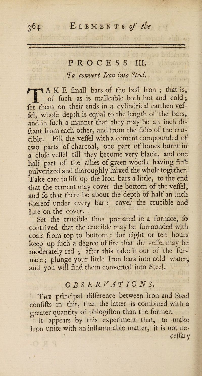 PROCESS III. lo convert Iron into Steel. A K E fmall bars of the beft Iron ; that is2 of fuch as is malleable both hot and cold ; fet them on their ends in a cylindrical earthen vef- fel, whofe depth is equal to the length of the bars, and in fuch a manner that they may be an inch di- fiant from each other, and from the fides of the cru¬ cible. Fill the velfel with a cement compounded of two parts of charcoal, one part of bones burnt in a clofe veffel till they become very black, and one half part of the allies of green wood ; having firft pulverized and thoroughly mixed the whole together. Take care to lift up the Iron bars a little, to the end that the cement may cover the bottom of the veffel, and fo that there be about the depth of half an inch thereof under every bar : cover the crucible and lute on the cover. Set the crucible thus prepared in a furnace, fo contrived that the crucible may be furrounded with coals from top to bottom : for eight or ten hours keep up fuch a degree of fire that, the veffel may be moderately red ; after this take it out of the fur¬ nace ; plunge your little Iron bars into cold water, and you will find them converted into Steel. OBSERVAI IONS. The principal difference between Iron and Steel confifts in this, that the latter is combined with a greater quantity of phlogifton than the former. It appears by this experiment that, to make Iron unite with an inflammable matter, it is not ne- ceffary