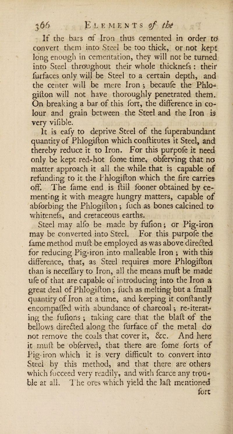 If the bars of Iron thus cemented in order to convert them into Steel be too thick, or not kept long enough in cementation, they will not be turned into Steel throughout their whole thicknefs : their furfaces only will be Steel to a certain depth, and the center will be mere Iron ; becaufe the Phlo¬ giflon will not have thoroughly penetrated them. On breaking a bar of this fort, the difference in co¬ lour and grain between the Steel and the Iron is very vifible. It is eafy to deprive Steel of the fuperabundant quantity of Phlogiflon which conflitutes it Steel, and thereby reduce it to Iron. For this purpofe it need only be kept red-hot fome time, obferving that no matter approach it all the while that is capable of refunding to it the Phlogiflon which the fire carries off. The fame end is flill fooner obtained by ce¬ menting it with meagre hungry matters, capable of abforbing the Phlogiflon ; fuch as bones calcined to whitenefs, and cretaceous earths. Steel may alfo be made by fufion ; or Pig-iron may be converted into Steel. For this purpofe the fame method mufl be employed as was above directed for reducing Pig-iron into malleable Iron ; with this difference, that, as Steel requires more Phlogiflon than is neceffary to Iron, all the means mufl be made life of that are capable of introducing into the Iron a great deal of Phlogiflon ; fuch as melting biit a fmall quantity of Iron at a time, and keeping it conflantly encotnpailed with abundance of charcoal •, re-iterat¬ ing the fufloils , taking care that the blafl of the bellows direeled along; the furface of the metal do not remove the coals that cover it, &amp;c. And here it rnufl be obferved, that there are fome' forts of Pig iron which it is very difficult to convert into Steel by this method, and that there are others which fucceed very readily, and with fcarce any trotn ble at all. The ores which yield the îaft mentioned fort