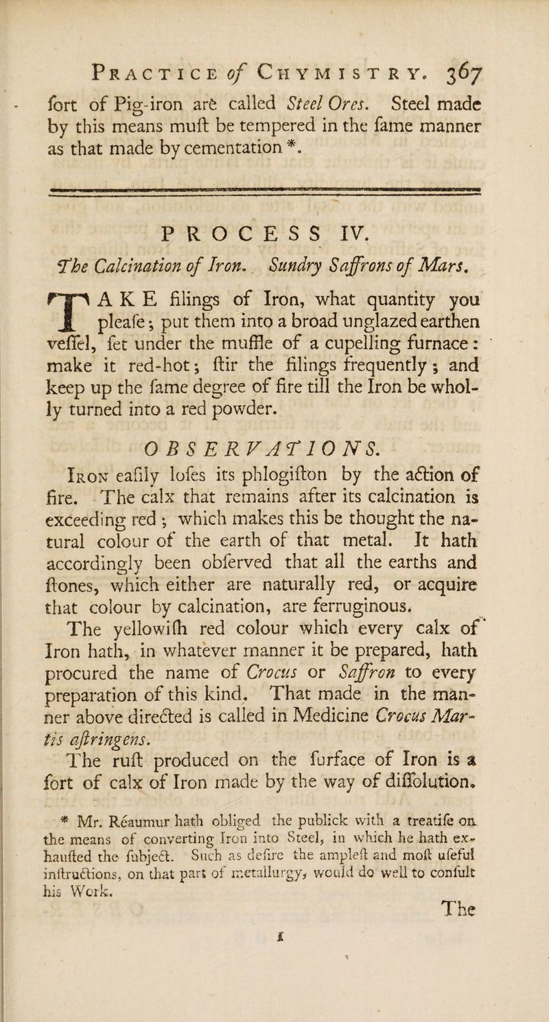 fort of Pisr-iron arè called Steel Ores. Steel made O by this means muft be tempered in the fame manner as that made by cementation *. PROCESS IV. *The Calcination of Iron. Sundry Saffrons of Mars. TAKE filings of Iron, what quantity you pleafe ; put them into a broad unglazed earthen veflfel, fet under the muffle of a cupelling furnace : make it red-hot ; ftir the filings frequently ; and keep up the fame degree of fire till the Iron be whol¬ ly turned into a red powder. O B S E RVJTIO NS. Iron eafily lofes its phlogifton by the action of fire. The calx that remains after its calcination is exceeding red ; which makes this be thought the na¬ tural colour of the earth of that metal. It hath accordingly been obferved that all the earths and Hones, which either are naturally red, or acquire that colour by calcination, are ferruginous. The yellowifh red colour which every calx of* Iron hath, in whatever manner it be prepared, hath procured the name of Crocus or Saffron to every preparation of this kind. That made in the man¬ ner above direbled is called in Medicine Crocus Mar- tis aftringens. The ruft produced on the furface of Iron is % fort of calx of Iron made by the way of diffolution. * Mr. Reaumur hath obliged the publick with a treatife on. the means of converting Iron into Steel, in which he hath ex- haufted the fubject. Such as defire the ampleft and moft ufeful inftruftions, on that part of metallurgy, would do well to conlult his Work. The £ %