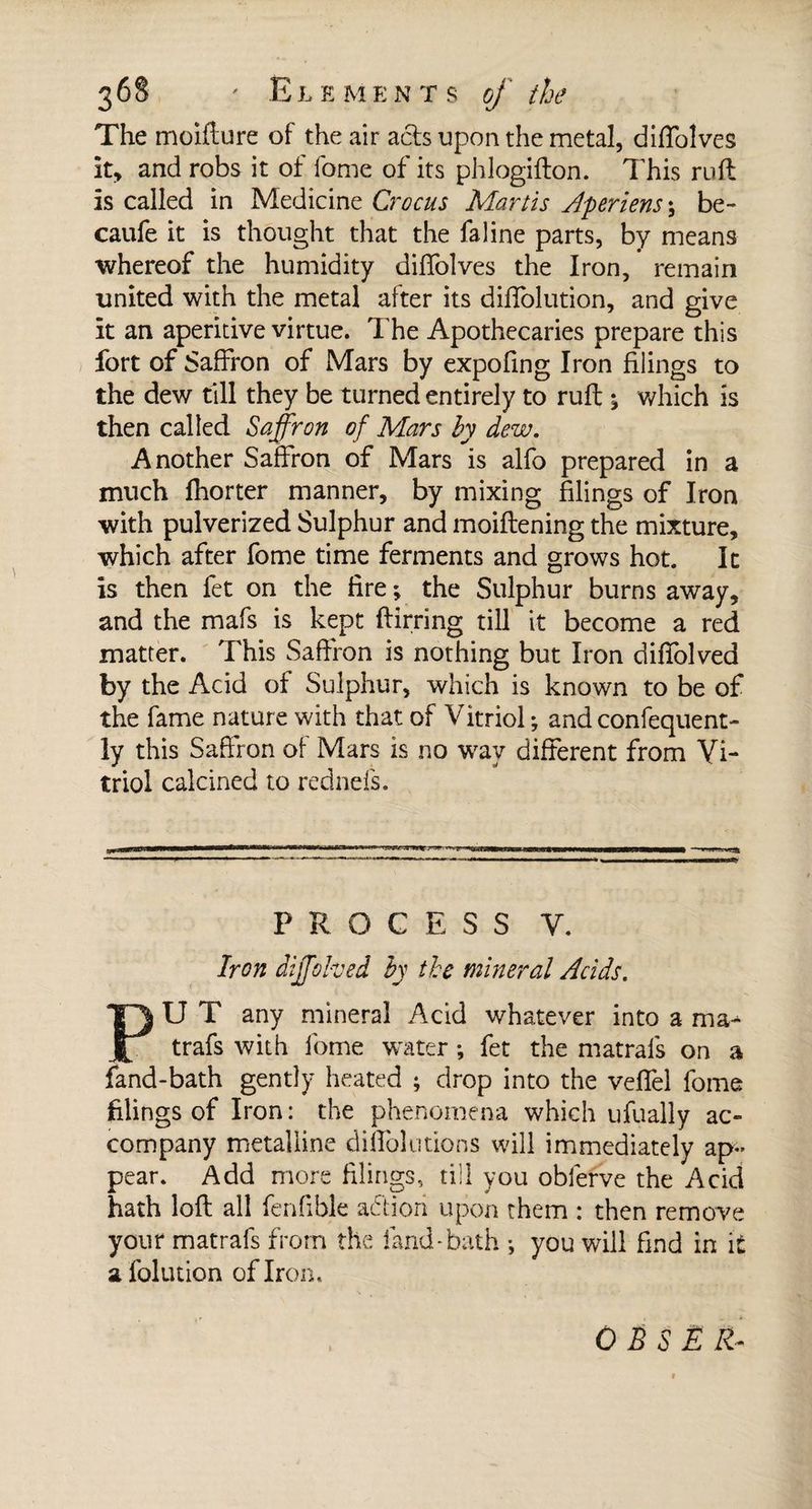 The moifture of the air acts upon the metal, diffolves it, and robs it of fome of its phlogifton. This ruft is called in Medicine Crocus Martis Aperiens \ be- caufe it is thought that the fa line parts, by means whereof the humidity diffolves the Iron, remain united with the metal after its diffolution, and give it an aperitive virtue. The Apothecaries prepare this fort of Saffron of Mars by expofing Iron filings to the dew till they be turned entirely to ruff ^ which is then called Saffron of Mars by dew. Another Saffron of Mars is alfo prepared in a much fhorter manner, by mixing filings of Iron with pulverized Sulphur and moiftening the mixture, which after fome time ferments and grows hot. It is then fet on the fire ; the Sulphur burns away, and the mafs is kept ftirring till it become a red matter. This Saffron is nothing but Iron diffolved by the Acid of Sulphur, which is known to be of the fame nature with that of Vitriol ; and confequent- ly this Saffron of Mars is no way different from Vi¬ triol calcined to rednefs. PROCESS V. Iron diffolved by the mineral Acids. PUT any mineral Acid whatever into a ma^ trafs with fome water ; fet the matrafs on a fand-bath gently heated ; drop into the veffel fome filings of Iron : the phenomena which ufually ac¬ company metalline diffolutions will immediately ap¬ pear. Add more filings, till you obferve the Acid hath loft all fenfible action upon them : then remove your matrals from the fand-bath -, you will find in it a foliation of Iron. OB S E R-