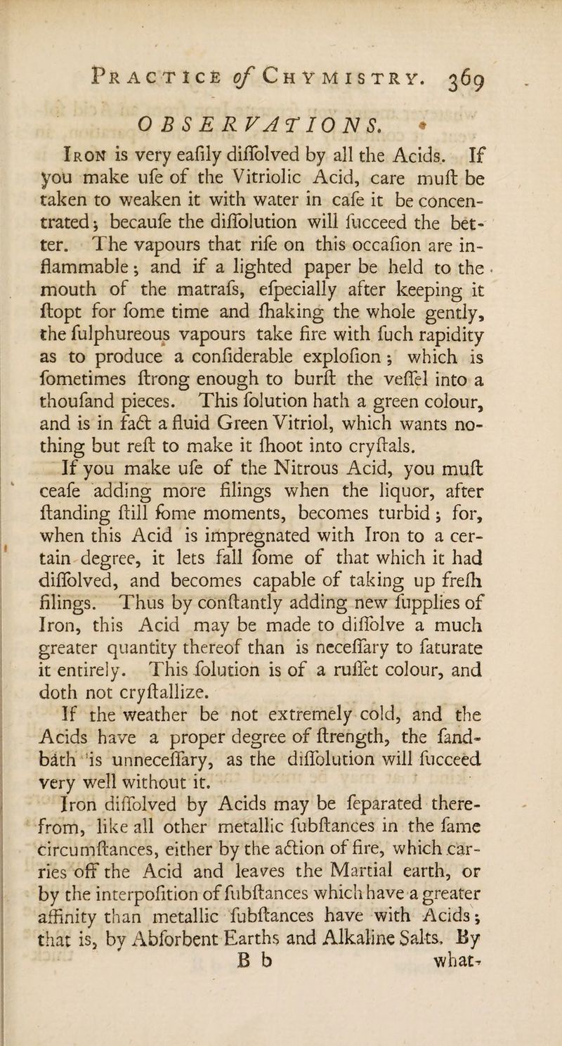 OBSERVATIONS. • Iron is very eafily diffolved by all die Acids. If you make ufe of die Vitriolic Acid, care muft be taken to weaken it with water in cafe it be concen¬ trated ; becaufe the difiolution will lucceed the bet¬ ter. The vapours that rife on this occafion are in¬ flammable ; and if a lighted paper be held to the. mouth of the matrafs, efpecially after keeping it ftopt for fome time and fliaking the whole gently, the fulphureous vapours take fire with fuch rapidity as to produce a confiderable explofion -, which is fometimes ftrong enough to burft the veffel into a thoufand pieces. This folution hath a green colour, and is in fa£t a fluid Green Vitriol, which wants no¬ thing but reft to make it lhoot into cryftals. If you make ufe of the Nitrous Acid, you muft ceafe adding more filings when the liquor, after Handing Hill fome moments, becomes turbid ; for, when this Acid is impregnated with Iron to a cer¬ tain degree, it lets fall fome of that which it had diflolved, and becomes capable of taking up frefli filings. Thus by conftantly adding new fupplies of Iron, this Acid may be made to difiblve a much greater quantity thereof than is neceflary to faturate it entirely. This folution is of a rulfet colour, and doth not cryftallize. If the weather be not extremely cold, and the Acids have a proper degree of ftrength, the fand~ bath is unneceffary, as the difiolution will fucceed very well without it. Iron diffolved by Acids may be feparated there¬ from, like all other metallic fubftances in the fame circumftances, either by the aétion of fire, which car¬ ries off the Acid and leaves the Martial earth, or by the interpofition of fubftances which have a greater affinity than metallic fubftances have with Acids; that is, by Abforbent Earths and Alkaline Salts. By B b what-