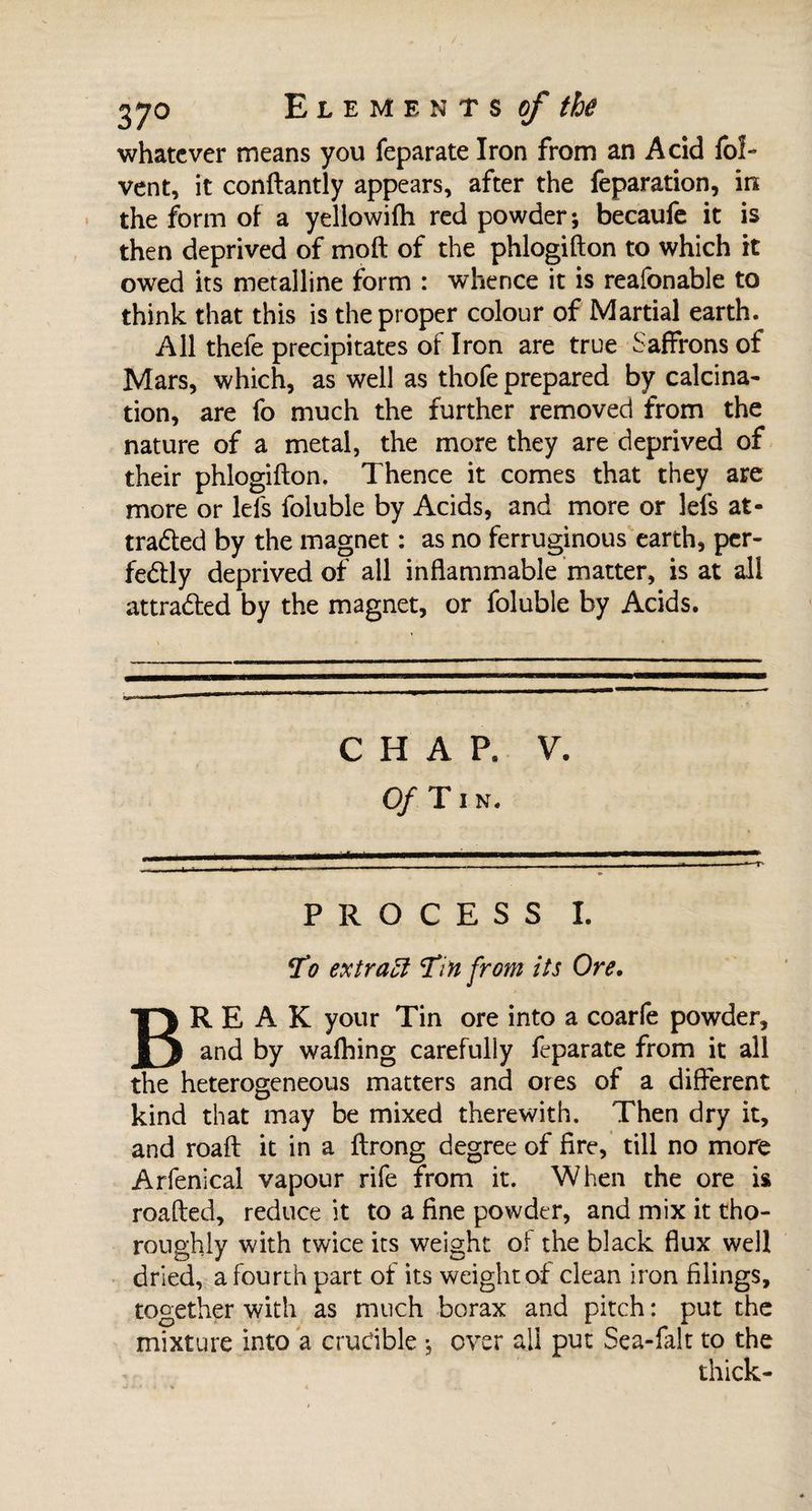 ! 370 Elements of the whatever means you feparate Iron from an Acid fof- vent, it conftantly appears, after the reparation, in the form of a yellowifh red powder; becaufe it is then deprived of moft of the phlogifton to which it owed its metalline form : whence it is reafonable to think that this is the proper colour of Martial earth. All thefe precipitates of Iron are true Saffrons of Mars, which, as well as thofe prepared by calcina¬ tion, are fo much the further removed from the nature of a metal, the more they are deprived of their phlogifton. Thence it comes that they are more or lei's foluble by Acids, and more or Ids at¬ tracted by the magnet : as no ferruginous earth, per¬ fectly deprived of all inflammable matter, is at all attracted by the magnet, or foluble by Acids. CHAP. V. Of Tin. PROCESS I. To extract Tin from its Ore• BREAK your Tin ore into a coarfe powder, and by walking carefully feparate from it all the heterogeneous matters and ores of a different kind that may be mixed therewith. Then dry it, and roaft it in a ftrong degree of fire, till no more Arfenical vapour rife from it. When the ore is roafted, reduce it to a fine powder, and mix it tho¬ roughly with twice its weight of the black flux well dried, a fourth part of its weight of clean iron filings, together with as much borax and pitch : put the mixture into a crudble ; over all put Sea-lalt to the thick-