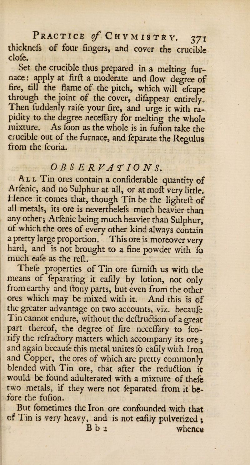 thicknefs of four fingers, and cover the crucible clofe. Set the crucible thus prepared in a melting fur¬ nace : apply at Hrffc a moderate and flow degree of fire, till the flame of the pitch, which will efcape through the joint of the cover, difappear entirely. Then fuddenly raife your fire, and urge it with ra¬ pidity to the degree neceflary for melting the whole mixture. As foon as the whole is in fufion take the crucible out of the furnace, and feparate the Regulus from the fcoria. OBSERVATIONS. All Tin ores contain a confiderable quantity of Arfenic, and no Sulphur at all, or at moft very little. Hence it comes that, though Tin be the lighted: of all metals, its ore is neverthelefs much heavier than any other; Arfenic being much heavier than Sulphur, of which the ores of every other kind always contain a pretty large proportion. This ore is moreover very hard, and is not brought to a fine powder with fo much eafe as the reft. Thefe properties of Tin ore furnifh us with the means of feparating it eafily by lotion, not only from earthy and ftony parts, but even from the other ores which may be mixed with it. And this is of the greater advantage on two accounts, viz. becaufe Tin cannot endure, without the deftrudtion of a great part thereof, the degree of fire neceflary to fco- rify the refractory matters which accompany its ore ; and again becaufe this metal unites fo eafily with Iron and Copper, the ores of which are pretty commonly blended with Tin ore, that after the reduction it would be found adulterated with a mixture of thefe two metals, if they were not feparated from it be¬ fore the fufion. But fometimes the Iron ore confounded with that of Tin is very heavy, and is not eafily pulverized 5 B b 2 whence