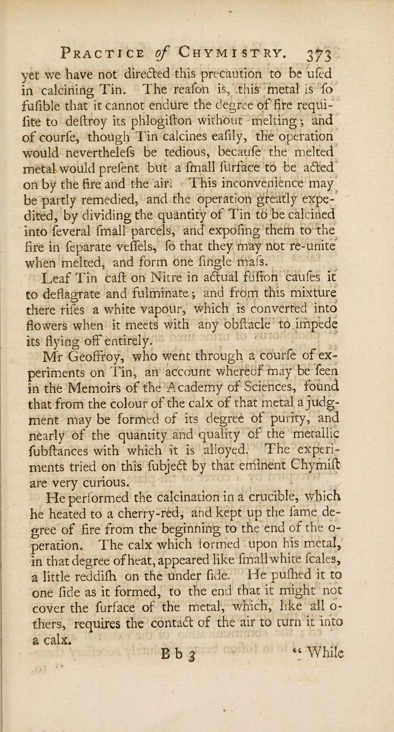 yet we have not direbted this precaution to be ufed in calcining Tin. The reafon is, this metal is fa fufible that it cannot endure the degree of fire requi- fite to deftroy its phlogifton without melting ; and of courfe, though Tin calcines eafily, the operation would neverthelefs be tedious, becaufe the melted metal would prefent but a fmall furface to be abled on by the fire and the air. This inconvenience may be partly remedied, and the operation greatly expe¬ dited, by dividing the quantity of Tin to be calcined into feveral fmall parcels, and expofing them to the fire in feparate veflels, fo that they may not re-unite when melted, and form one fingle mafs. Leaf Tin cafl on Nitre in ablual fjfion caufes it to deflagrate and fulminate ; and from this mixture there rifes a white vapour, which is converted into flowers when it meets with any obftacle to impede its flying off entirely. Mr Geoffroy, who went through a courfe of ex¬ periments on Tin, an account whereof may be feen in the Memoirs of the Academy of Sciences, found that from the colour of the calx of that metal a judg¬ ment may be formed of its degree of purity, and nearly of the quantity and quality of the metallic fubflances with which it is alloyed. The experi¬ ments tried on this fubjebt by that eminent Chymifl are very curious. He performed the calcination in a crucible, which he heated to a cherry-red, and kept up the fame de¬ gree of fire from the beginning to the end of the o- peration. The calx which formed upon his metal, in that degree of heat, appeared like fmall white (bales, a little reddifh on the under fide. He pufhed it to one fide as it formed, to the end that it might not cover the furface of the metal, which, like all o- thers, requires the contact of the air to turn it into a calx. B b 3 « While