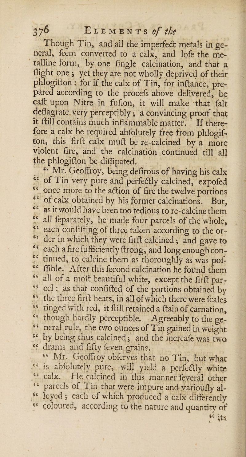 Though Tin, and all the imperfedl metals in ge¬ neral, feern converted to a calx, and lofe the me¬ talline form, by one Tingle calcination, and that a flight one ; yet they are not wholly deprived of their phlogifton : for if the calx of Tin, for inftance, pre¬ pared according to the procefs above delivered, be call upon Nitre in fufion, it will make that fait deflagrate very perceptibly ; a convincing proof that it ftill contains much inflammable matter. If there¬ fore a calx be required abfolutely free from phlogif¬ ton, this flrft calx muft be re-calcined by a more violent fire, and the calcination continued till all the phlogiflon be diflipated. Mr. Geoffroy, being defirous of having his calx of Tin very pure and perfectly calcined, expofed once more to the adtion of fire the twelve portions of calx obtained by his former calcinations. But, as it would have been too tedious to re-calcine them <c all feparately, he made four parcels of the whole, “ each confifling of three taken according to the or- der in which they were flrft calcined ; and gave to *c each a fire fufliciently ftrong, and long enoughcon- ^ tinned, to calcine them as thoroughly as was pof- &c flible. After this fécond calcination he found them all of a moil beautiful white, except the flrft par- “ cel : as that confifted of the portions obtained by <c the three flrft heats, in all of which there were fcales “ tinged with red, it ftill retained a ftain of carnation, though hardly perceptible. Agreeably to the ge- tc neral rule, the two ounces of Tin gained in weight sc by being thus calcined; and the increafe was two *.c drams and fifty feven grains. u Mr. Geoffroy obferves that no Tin, but what is abfolutely pure, will yield a perfe&Iy white T calx. He calcined in this manner feveral other parcels of Tin that were impure and varioufly ah u loyed ; each of which produced a calx differently coloured, according to the nature and quantity of