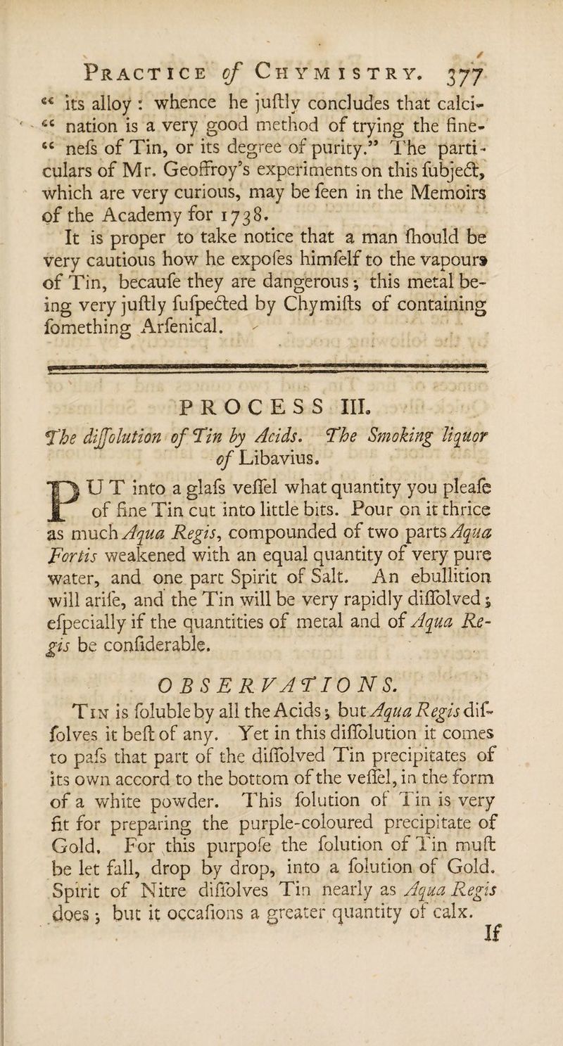 « its alloy : whence he juftlv concludes that calci- ' *c nation is a very good method of trying the fine- 6C nefs of Tin, or its degree of purity.” The parti ¬ culars of Mr. Geoffroy’s experiments on this fubjedl, which are very curious, may be feen in the Memoirs of the Academy for 1738. It is proper to take notice that a man fhould be very cautious how he expofes himfelf to the vapour» of Tin, becaufe they are dangerous -, this metal be¬ ing very juftly fufpetfted by Chymifts of containing fomething Arfenical. PROCESS III. The diffolution of Tin by Acids. The Smoking liquor of Libavius. PU T into a glafs velfel what quantity you pleafe of fine Tin cut into little bits. Pour on it thrice as much Aqua Regis, compounded of two parts Aqua Fortis weakened with an equal quantity of very pure water, and one part Spirit of Salt. An ebullition will arile, and the Tin will be very rapidly difTolved 5 efpecially if the quantities of metal and of Aqua Re¬ gis be confiderable. OBSERVATIONS. Tin is folubleby all the Acids; but Aqua Regis d\&amp; folves it beft of any. Yet in this diflblution it comes to pafs that part of the diffolved Tin precipitates of its own accord to the bottom of the vefTel, in the form of a white powder. This folution of Tin is very fit for preparing the purple-coloured precipitate of Gold, For this purpofe the folution of Tin mu ft be let fall, drop by drop, into a folution of Gold. Spirit of Nitre diffolves Tin nearly as Aqua Regis does ; but it oçcafions a greater quantity of calx. If
