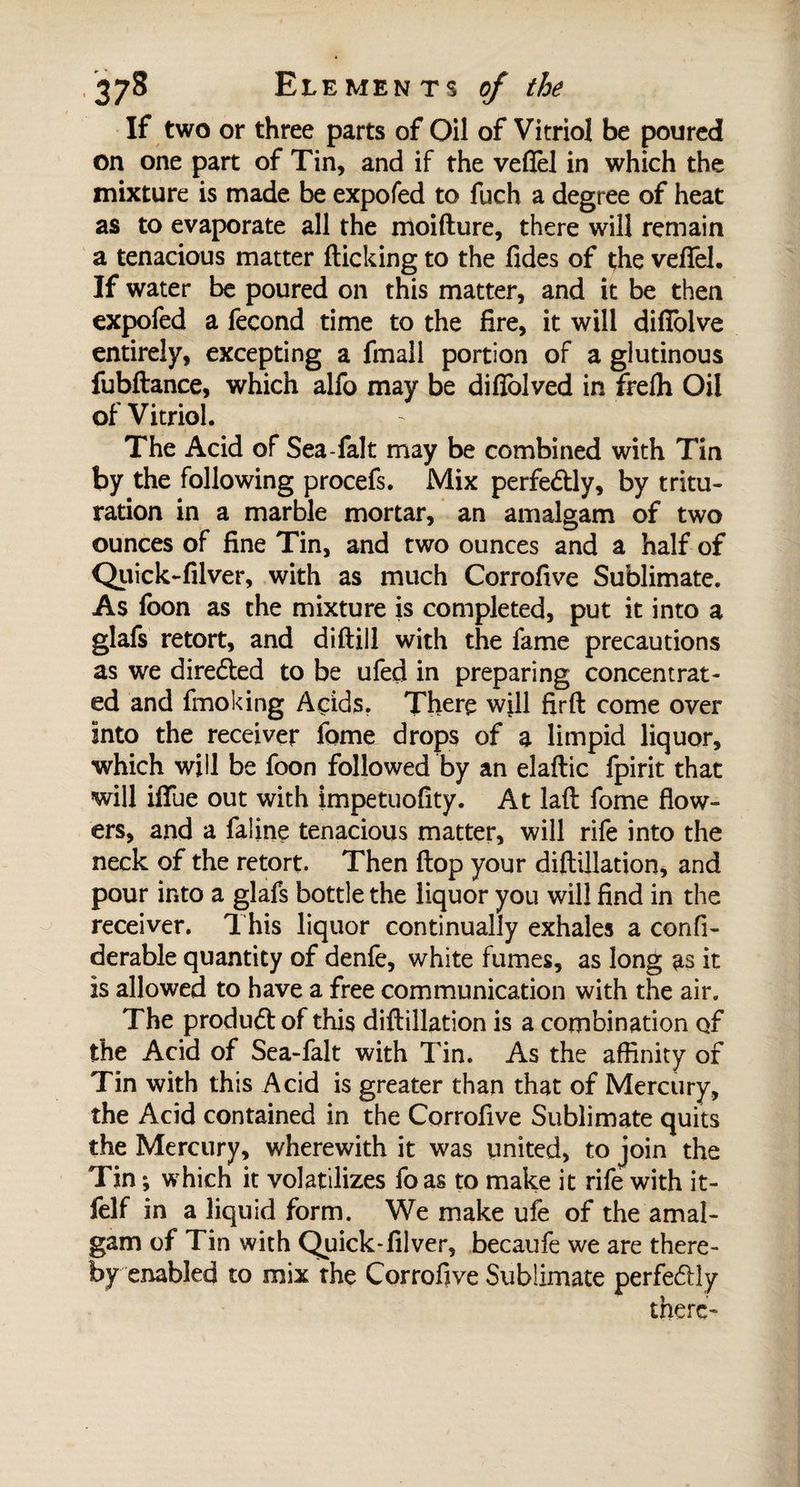 If two or three parts of Oil of Vitriol be poured on one part of Tin, and if the veflel in which the mixture is made be expofed to fuch a degree of heat as to evaporate all the moifture, there will remain a tenacious matter flicking to the fides of the veffel. If water be poured on this matter, and it be then expofed a fécond time to the fire, it will difiolve entirely, excepting a fmall portion of a glutinous fubftance, which alfo may be difiolved in frefh Oil of Vitriol. The Acid of Sea-falt may be combined with Tin by the following procefs. Mix perfe&amp;ly, by tritu¬ ration in a marble mortar, an amalgam of two ounces of fine Tin, and two ounces and a half of Quick-filver, with as much Corrofive Sublimate. As foon as the mixture is completed, put it into a glafs retort, and diftill with the fame precautions as we diredted to be ufed in preparing concentrat¬ ed and fmoking Acids. There will firft come over into the receiver fome drops of a limpid liquor, which will be foon followed by an elaftic fpirit that will iffue out with impetuofity. At laft fome flow¬ ers, and a faline tenacious matter, will rife into the neck of the retort. Then flop your diftillation, and pour into a glafs bottle the liquor you will find in the receiver. This liquor continually exhales a confi- derable quantity of denfe, white fumes, as long as it is allowed to have a free communication with the air. The product of this diftillation is a combination of the Acid of Sea-falt with Tin. As the affinity of Tin with this Acid is greater than that of Mercury, the Acid contained in the Corrofive Sublimate quits the Mercury, wherewith it was united, to join the Tin ; which it volatilizes foas to make it rife with it- felf in a liquid form. We make ufe of the amal¬ gam of Tin with Quick-filver, becaufe we are there¬ by enabled to mix the Corrofive Sublimate perfectly there-