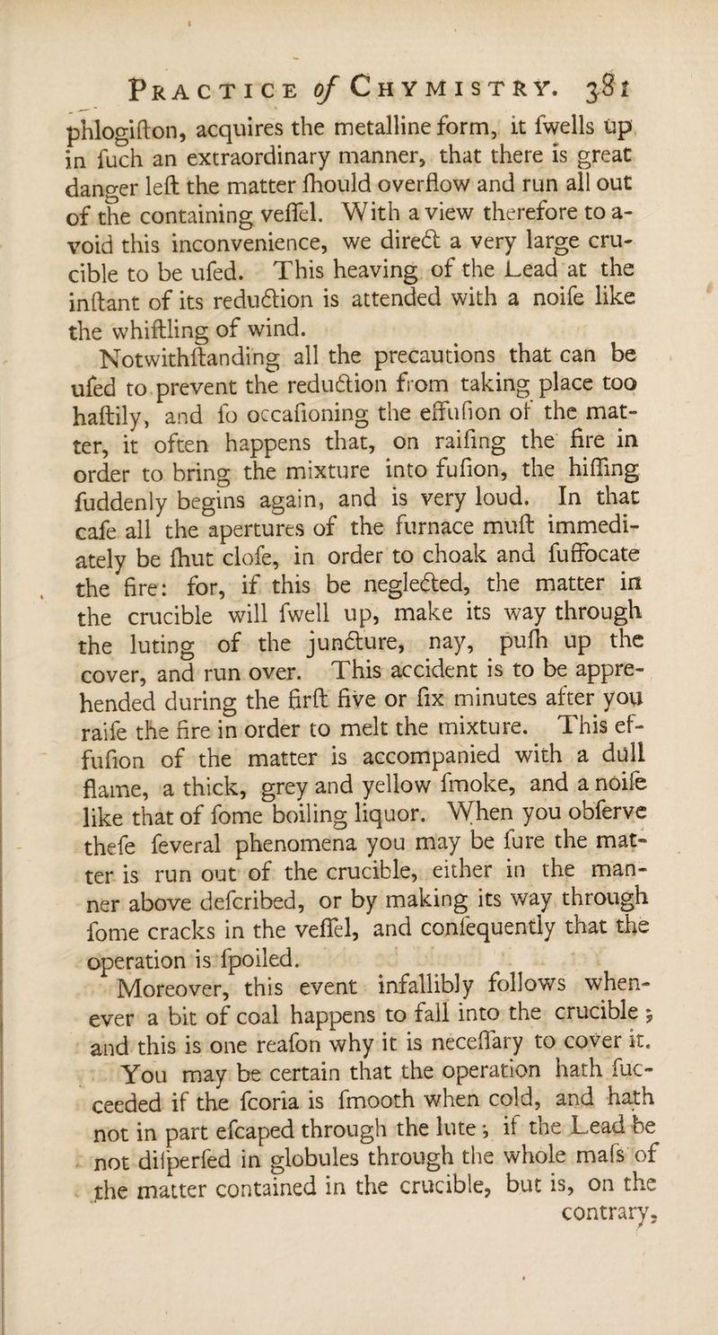 phlogifton, acquires the metalline form, it fwells up in fuch an extraordinary manner, that there is great danger left the matter fhould overflow and run all out of the containing veflfel. With a view therefore to a- void this inconvenience, we diredt a very large cru- cible to be ufed. This heaving of the Lead at the inftant of its reduction is attended with a noife like the whiftling of wind. Notwithftanding all the precautions that can be ufed to prevent the reduction from taking place too haftily, and fo occafloning the effufion of the mat¬ ter, it often happens that, on raifing the fire in order to bring the mixture into fufion, the hilling fuddenly begins again, and is very loud. In that cafe all the apertures of the furnace muft immedi¬ ately be finit clofe, in order to choak and fuffocate the fire: for, if this be negledled, the matter in the crucible will fwell up, make its way through the luting of the junfture, nay, pufli up the cover, and run over. This accident is to be appre¬ hended during the firft five or fix minutes after you raife the fire in order to melt the mixture. This ef¬ fufion of the matter is accompanied with a dull flame, a thick, grey and yellow fmoke, and a noife like that of fome boiling liquor. When you obferve thefe feveral phenomena you may be fure the mat¬ ter is run out of the crucible, either in the man¬ ner above defcribed, or by making its way through fome cracks in the veffel, and confequently that the operation is fpoiled. Moreover, this event infallibly follows when¬ ever a bit of coal happens to fall into the crucible 5 and this is one reafon why it is neceflary to cover it. You may be certain that the operation hath fuc- ceeded if the fcoria is fmooth when cold, and hath not in part efcaped through the lute -, it the Lead be not difperfed in globules through the whole mafs of the matter contained in the crucible, but is, on the contrary.