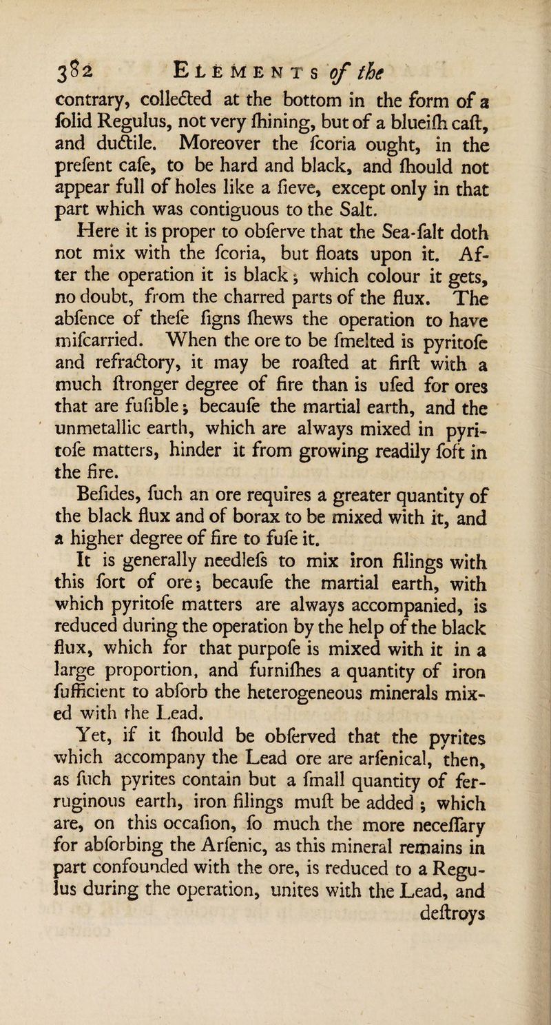 contrary, collected at the bottom in the form of a folid Regulus, not very fhining, but of a blueifti caft, and duâile. Moreover the fcoria ought, in the prefent cafe, to be hard and black, and fhould not appear full of holes like a fieve, except only in that part which was contiguous to the Salt. Here it is proper to obferve that the Sea-falt doth not mix with the fcoria, but floats upon it. Af¬ ter the operation it is black ; which colour it gets, no doubt, from the charred parts of the flux. The abfence of thefe figns (hews the operation to have mifcarried. When the ore to be fmelted is pyritofe and refradtory, it may be roafted at firft with a much ftronger degree of fire than is ufed for ores that are fufible ; becaufe the martial earth, and the unmetallic earth, which are always mixed in pyri¬ tofe matters, hinder it from growing readily foft in the fire. Befldes, fuch an ore requires a greater quantity of the black flux and of borax to be mixed with it, and a higher degree of fire to fufe it. It is generally needlefs to mix iron filings with this fort of ore; becaufe the martial earth, with which pyritofe matters are always accompanied, is reduced during the operation by the help of the black flux, which for that purpofe is mixed with it in a large proportion, and furnifhes a quantity of iron fufficient to abforb the heterogeneous minerals mix¬ ed with the Lead. Yet, if it fhould be obferved that the pyrites which accompany the Lead ore are arfenical, then, as fuch pyrites contain but a fmall quantity of fer¬ ruginous earth, iron filings mult be added ; which are, on this occafion, fo much the more neceffary for abforbing the Arfenic, as this mineral remains in part confounded with the ore, is reduced to a Regu¬ lus during the operation, unites with the Lead, and deftroys