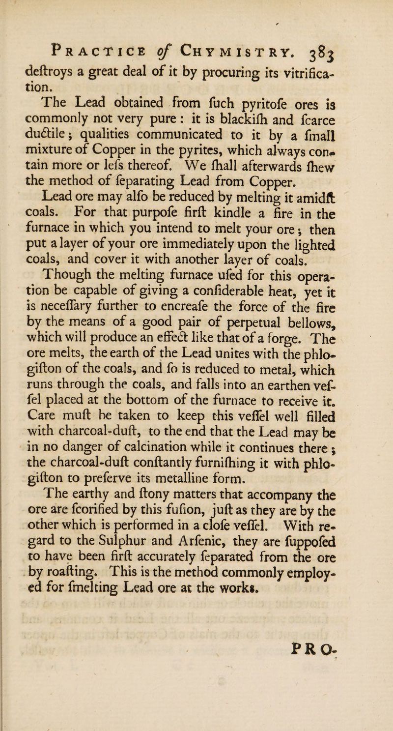 deftroys a great deal of it by procuring its vitrifica¬ tion. The Lead obtained from fuch pyritofe ores is commonly not very pure : it is blackifh and fcarce dudlile; qualities communicated to it by a fmall mixture of Copper in the pyrites, which always con-* tain more or lefs thereof. We fhall afterwards fhew the method of feparating Lead from Copper. Lead ore may alfo be reduced by melting it amidft coals. For that purpofe firft kindle a fire in the furnace in which you intend to melt your ore ; then put a layer of your ore immediately upon the lighted coals, and cover it with another layer of coals. Though the melting furnace ufed for this opera¬ tion be capable of giving a confiderable heat, yet it is neceffary further to encreafe the force of the fire by the means of a good pair of perpetual bellows, which will produce an effedt like that of a forge. The ore melts, the earth of the Lead unites with the phlo- gifton of the coals, and fo is reduced to metal, which runs through the coals, and falls into an earthen vef- fel placed at the bottom of the furnace to receive it. Care muft be taken to keep this veffel well filled with charcoal-duft, to the end that the Lead may be in no danger of calcination while it continues there ; the charcoal-duft conftantly furnifhing it with phlo- gifton to preferve its metalline form. The earthy and ftony matters that accompany the ore are fcorified by this fufion, juft as they are by the other which is performed in a clofe veffel. With re¬ gard to the Sulphur and Arfenic, they are fuppofed to have been firft accurately feparated from the ore by roafting. This is the method commonly employ¬ ed for fmelting Lead ore at the work*. PRO-