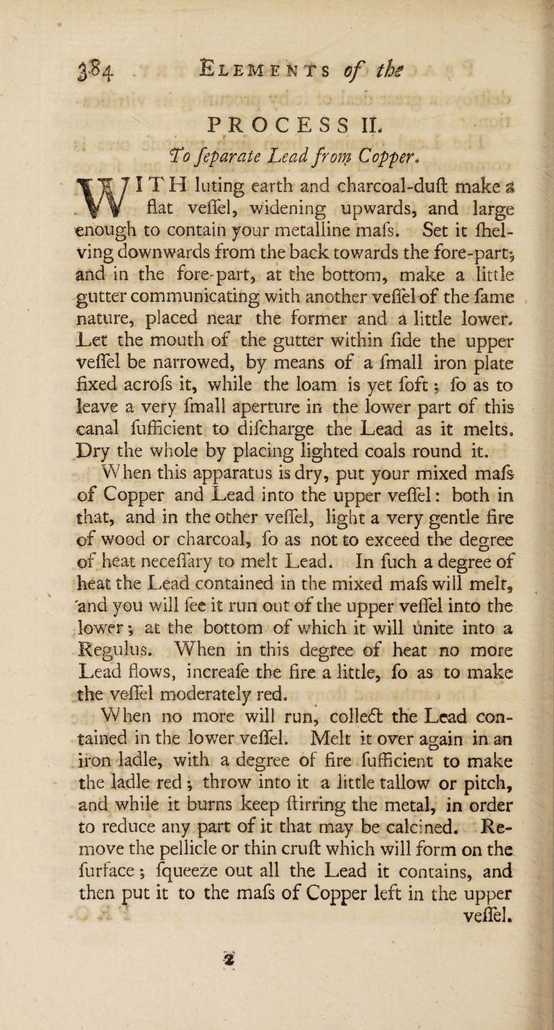 PROCESS II. To feparate Lead from Copper. IT H luting earth and charcoal-duft make £ . % y fiat veffel, widening upwards, and large enough to contain your metalline mais. Set it (hel¬ ving downwards from the back towards the fore-part, and in the fore^part, at the bottom, make a little gutter communicating with another veffel of the fame nature, placed near the former and a little lower. Let the mouth of the gutter within fide the upper veffel be narrowed, by means of a fmall iron plate fixed acrofs it, while the loam is yet foft ; fo as to leave a very fmall aperture in the lower part of this canal fufficient to difcharge the Lead as it melts. Dry the whole by placing lighted coals round it. When this apparatus is dry, put your mixed mafs of Copper and Lead into the upper veffel : both in that, and in the other veffel, light a very gentle fire of wood or charcoal, fo as not to exceed the degree of heat neceffary to melt Lead. In fuch a degree of heat the Lead contained in the mixed mafs will melt, and you will fee it run out of the upper veffel into the lower ; at the bottom of which it will finite into a Regulus. When in this degree of heat no more Lead flows, increafe the fire a little, fo as to make the veffel moderately red. When no more will run, colleft the Lead con¬ tained in the lower veffel. Melt it over again in an iron ladle, with a degree of fire fufficient to make the ladle red ; throw into it a little tallow or pitch, and while it burns keep ftirring the metal, in order to reduce any part of it that may be calcined. Re¬ move the pellicle or thin cruft which will form on the fur face ; fqueeze out all the Lead it contains, and then put it to the mafs of Copper left in the upper veffel.