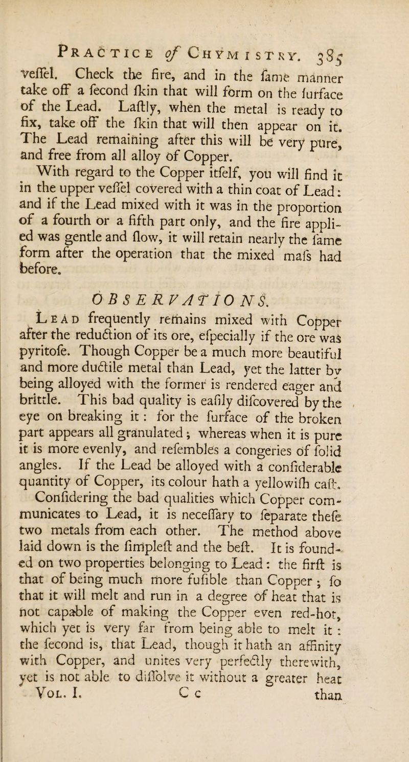 veiïèl. Check the fire, and in the fame manner take off a fécond fkin that will form on the lurface of the Lead. Laftly, when the metal is ready to fix, take off the fkin that will then appear on it. The Lead remaining after this will be very pure, and free from all alloy of Copper. With regard to the Copper itfelf, you will find it in the upper vefifel covered with a thin coat of Lead : and if the Lead mixed with it was in the proportion of a fourth or a fifth part only, and the fire appli¬ ed was gentle and flow, it will retain nearly the fame form after the operation that the mixed mais had before. OBSERVATIONS. Lead frequently remains mixed with Copper after the reduftion of its ore, efpecially if the ore was pyritofe. Though Copper be a much more beautiful and more du&amp;ile metal than Lead, yet the latter bv being alloyed with the former is rendered eager and brittle. This bad quality is eafily difcovered by the eye on breaking it : for the furface of the broken part appears all granulated ; whereas when it is pure it is more evenly, and refembles a congeries of folid angles. If the Lead be alloyed with a confiderablc quantity of Copper, its colour hath a yellowifh cafh Considering the bad qualities which Copper com¬ municates to Lead, it is necelfary to feparate thefe two metals from each other. The method above laid down is the fimpleft and the beft. It is found¬ ed on two properties belonging to Lead : the firft is that of being much more fufible than Copper ; fo that it will melt and run in a degree of heat that is not capable of making the Copper even red-hot, which yet is very far from being able to melt it : the fécond is, that Lead, though it hath an affinity with Copper, and unites very perfedly therewith, yet is not able to difiolve it without a greater heat Vol. I, C c than