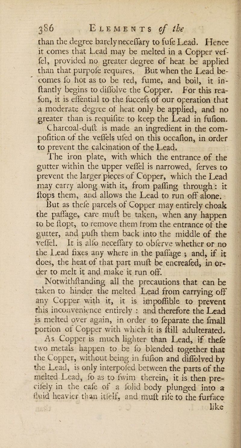 than the degree barely neceffary to fufe Lead. Hence it comes that Lead may be melted in a Copper vef¬ fel, provided no greater degree of heat be applied than that purpofe requires. But when the Lead be¬ comes fo hot as to be red, fume, and boil, it in- ftantly begins to diffolve the Copper. For this rea- fon, it is effential to the fuccefs of our operation that a moderate degree of heat only be applied, and no greater than is requifite to keep the Lead in fufion. Charcoal-dull is made an ingredient in the com- pofition of the veffels ufed on this occafion, in order to prevent the calcination of the Lead. The iron plate, with which the entrance of the gutter within the upper veffel is narrowed, ferves to prevent the larger pieces of Copper, which the Lead may carry along with it, from palling through : it Hops them, and allows the Lead to run off alone. But as thefe parcels of Copper may entirely choak the paffage, care muft be taken, when any happen to be ftopt, to remove them from the entrance of the gutter, and pulh them back into the middle of the veffel. It is alfo neceflary to obferve whether or no the Lead fixes any where in the paffage ; and, if it does, the heat of that part muft be encreafed, in or¬ der to melt it and make it run off. Notwithftanding all the precautions that can be taken to hinder the melted Lead from carrying off any Copper with it, it is impoffible to prevent this inconvenience entirely : and therefore the Lead is melted over again, in order to feparate the fmall portion of Copper with which it is Hill adulterated. As Copper is much lighter than Lead, if thefe two metals happen to be fo blended together that the Copper, without being in fufion and diffolved by the Lead, is only interpofed between the parts of the melted Lead, fo as to fwim therein, it is then pre- cifely in the cafe of a folid body plunged into 3 fluid heavier than itlelf, and muft rile to the furface like