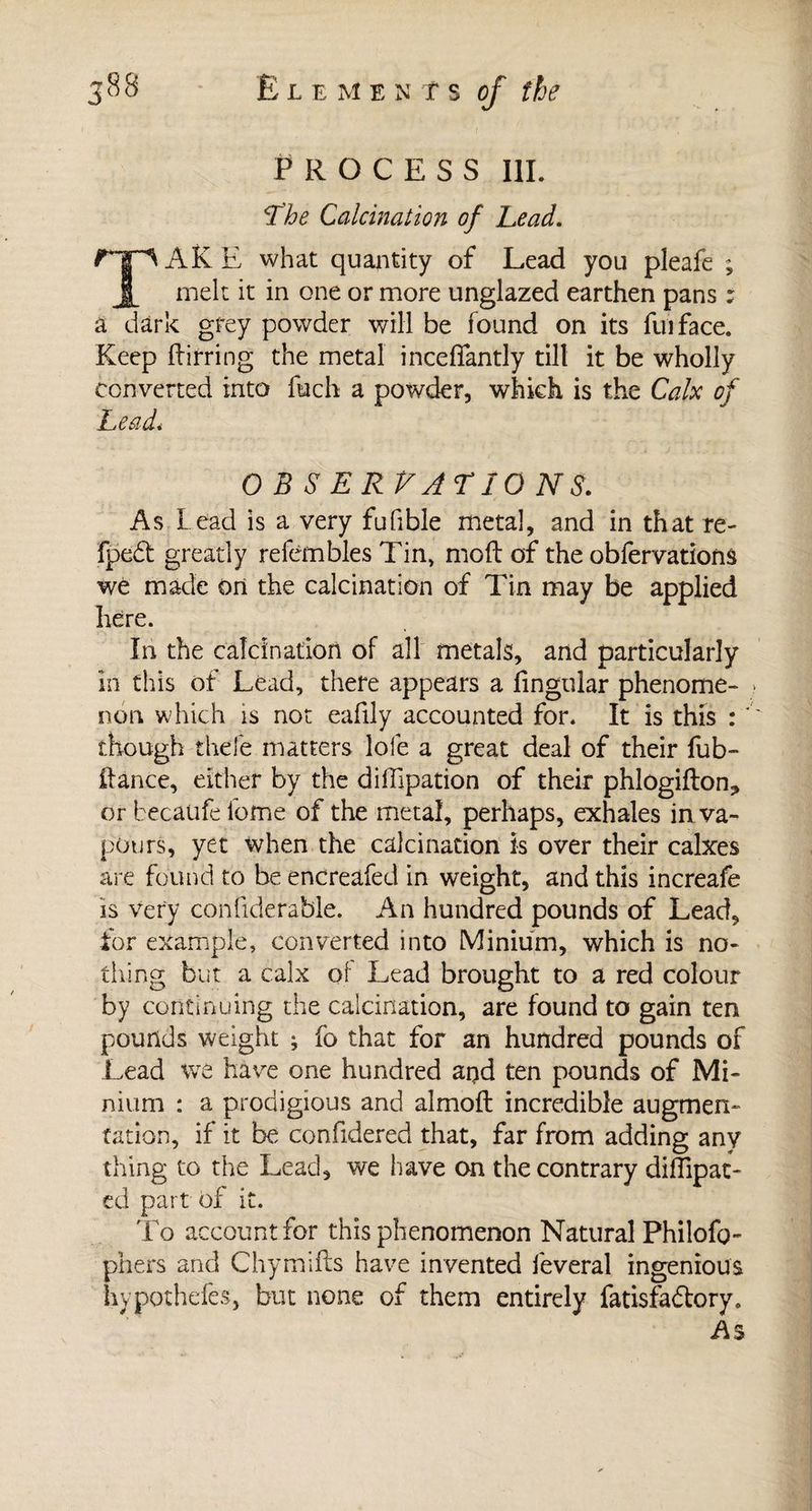 PROCESS III. !The Calcination of Lead. Tf^AKE what quantity of Lead you pleafe ; Jb melt it in one or more unglazed earthen pans : a dark grey powder will be found on its fuiface. Keep ffirring the metal inceflantly till it be wholly converted into fuch a powder, which is the Calx of ILeadi O B S ER VALIO NS. As Lead is a very fufible metal, and in that re- fpedt greatly refembles Tin, moft of the oblervations we made on the calcination of Tin may be applied here. In the calcination of all metals, and particularly in this of Lead, there appears a lingular phenome¬ non which 1$ not eafily accounted for. It is this : ' though thefe matters lofe a great deal of their fub~ fiance, either by the diffipation of their phlogifton*» or becaufe feme of the metal, perhaps, exhales in va¬ pours, yet when the calcination is over their calxes are found to be encreafed in weight, and this increafe is very confiderable. An hundred pounds of Lead, tor example, converted into Minium, which is no¬ thing but a calx of Lead brought to a red colour by continuing the calcination, are found to gain ten pounds weight ; fo that for an hundred pounds of Lead we have one hundred and ten pounds of Mi¬ nium : a prodigious and almolt incredible augmen¬ tation, if it be confidered that, far from adding any thing to the Lead, we have on the contrary diflipat- td part of it. To account for this phenomenon Natural Philofo- pliers and Chymills have invented lèverai ingenious hypothefes, but none of them entirely fatisfa&amp;ory. As