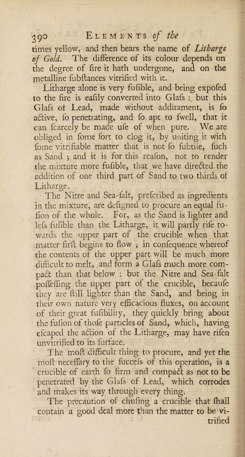 times yellow, and then bears the name of Litharge of Gold. The difference of its colour depends on the degree of fire it hath undergone, and on the metalline fiibftances vitrified with it. Litharge alone is very fufible, and being expofed to the fire is eafily converted into Glafs : but this Glafs ot Lead, made without additament, is fo adive, fo penetrating, and fo apt to fwell, that it can fcarcely be made ufe of when pure. We are obliged in fome fort to clog it, by uniting it with fome vitrifiable matter that is not fo fubtiie, fuch as Sand ; and it is for this reafon, not to render the mixture more fufible, that we have directed the addition of one third part of Sand to two thirds of Litharge. The Nitre and Sea-fait, prefcribed as ingredients, in the mixture, are defigned to procure an equal fu- fion of the -whole. For, as the Sand is lighter and lefs fufible than the Litharge, it will partly rife to¬ wards the upper part of the crucible when that matter firft begins to flow *, in confequence whereof the contents of the upper part will be much more difficult to melt, and form a Glafs much more corn- pad than that below : but the Nitre and Sea-fait poifefling the upper part of the crucible, becaufe they are (fill lighter than the Sand, and being in their own nature very efficacious fluxes, on account of their great fufibility, they quickly bring about the fufion of thofe particles of Sand, which, having efcaped the adion of the Litharge, may have rifen unvitrified to its furface. The mo ft difficult thing to procure, and yet the moft neceffary to the fuccefs of this operation, is a crucible of earth fo firm and compact as not to be penetrated by the Glafs of Lead, which corrodes ^nd makes its way through every thing. The precaution of chufing a crucible that fhall contain a good deal more than the matter to be vi¬ trified
