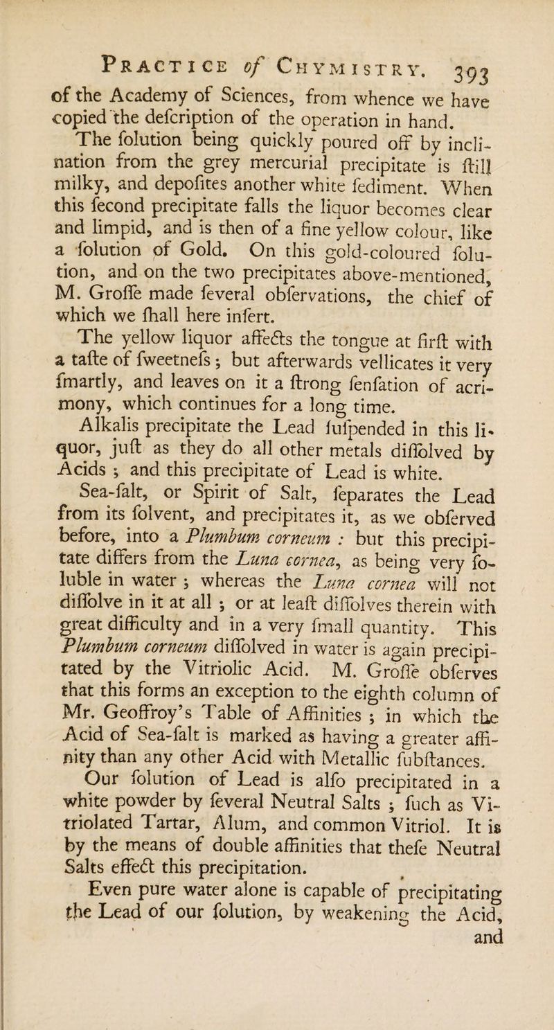 of the Academy of Sciences, from whence we have copied the defcription of the operation in hand. The folution being quickly poured off by incli¬ nation from the grey mercurial precipitate is ffilj milky, and depofites another white fediment. When this fécond precipitate falls the liquor becomes clear and limpid, and is then of a fine yellow colour, like a folution of Gold. On this gold-coloured folu¬ tion, and on the two precipitates above-mentioned, M. Groffe made feveral obfervations, the chief of which we fhall here infert. The yellow liquor affe&amp;s the tongue at firft with a tafte of fweetnefs ; but afterwards vellicates it very fmartly, and leaves on it a ftrong fenfation of acri¬ mony, which continues for a long time. Alkalis precipitate the Lead fufpended in this li¬ quor, juft as they do all other metals diftolved by Acids ; and this precipitate of Lead is white. Sea-falt, or Spirit of Salt, feparates the Lead from its falvent, and precipitates it, as we obferved before, into a Plumbum corneum : but this precipi¬ tate differs from the Luna cornea, as being very fo- luble in water ; whereas the Luna corned will not diffolve in it at all ; or at leaft diffolves therein with great difficulty and in a very fmall quantity. This Plumbum corneum diffolved in water is again precipi¬ tated by the Vitriolic Acid. M. Groffe obferves that this forms an exception to the eighth column of Mr. Geoffroy’s Table of Affinities ; in which the Acid of Sea-lalt is marked as having a greater affi¬ nity than any other Acid with Metallic fubftances. Our folution of Lead is alfa precipitated in a white powder by feveral Neutral Salts ; fuch as Vi- triolated Tartar, Alum, and common Vitriol. It is by the means of double affinities that thefe Neutral Salts effetft this precipitation. Even pure water alone is capable of precipitating the Lead of our folution, by weakening the Acid, and