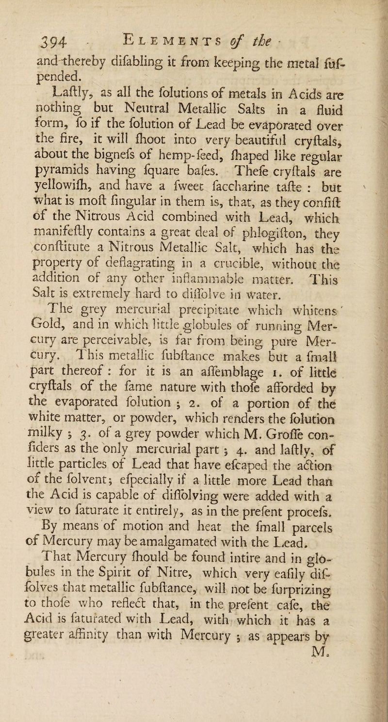 and thereby difabling it from keeping the metal fuf- pended. Gaftly, as all the folutionsof metals in Adds are nothing but Neutral Metallic Salts in a fluid form, fo if the folution of Lead be evaporated over the fire, it will ihoot into very beautiful cryftals, about the bignefs of hemp-feed, ihaped like regular pyramids having fquare bales. Thefe cryftals are yellowiffi, and have a fweet faccharine tafte : but what is moft Angular in them is, that, as they conflit of the Nitrous Acid combined with Lead, which manifeftly contains a great deal of phlogiiton, they conftitute a Nitrous Metallic Salt, which has the property of deflagrating in a crucible, without the addition of any other inflammable matter. This Salt is extremely hard to diflblve in water. The grey mercurial precipitate which whitens' Gold, andin which little .globules of running Mer¬ cury are perceivable, is far from being pure Mer¬ cury, This metallic fubftance makes but a fmall part thereof : for it is an aflemblage i. of little cryftals of the fame nature with thole afforded by the evaporated folution ; 2. of a portion of the white matter, or powder, which renders the folution milky j 3. of a grey powder which M. Grofiè con- fiders as the only mercurial part ; 4. and laftly, of little particles of Lead that have efcaped the a&amp;ion of the folvent ; efpecially if a little more Lead than the Add is capable of diflolving were added with a view to faturate it entirely, as in the prefent procefs. By means of motion and heat the fmall parcels of Mercury may be amalgamated with the Lead. That Mercury fhould be found intire and in glo¬ bules in the Spirit of Nitre, which very eafily dif- folves that metallic fubftance, will not be furprizing to thofe who refled that, in the prefent cafe, the Acid is faturated with Lead, with which it has a greater affinity than with Mercury -, as appears by M.