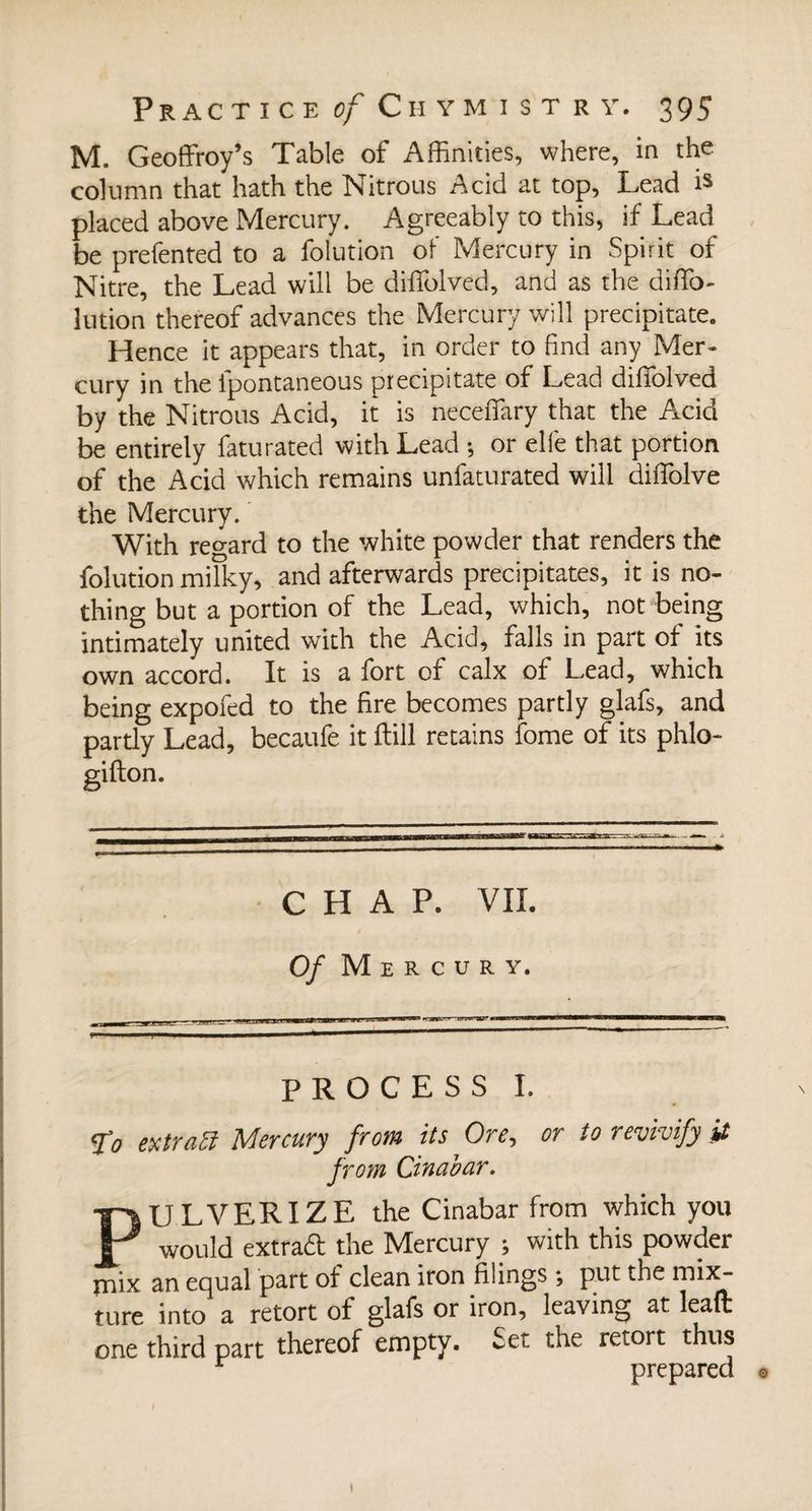 M. Geoffroy’s Table of Affinities, where, in the column that hath the Nitrous Acid at top, Lead is placed above Mercury. Agreeably to this, if Lead be prefented to a folution of Mercury in Spirit of Nitre, the Lead will be diffolved, and as the diffio- lution thereof advances the Mercury will precipitate. Hence it appears that, in order to find any Mer¬ cury in the ipontaneous precipitate of Lead diflolved by the Nitrous Acid, it is neceffary that the Acid be entirely faturated with Lead -, or elfe that portion of the Acid which remains unfaturated will diffolve the Mercury. With regard to the white powder that renders the folution milky, and afterwards precipitates, it is no¬ thing but a portion of the Lead, which, not being intimately united with the Acid, falls in part of its own accord. It is a fort of calx of Lead, which being expofed to the fire becomes partly glafs, and partly Lead, becaufe it ftill retains fome of its phlo- C H A P. VII. Of Mercury. PROCESS I. <£o extrati Mercury from its Ore, or to revivify it from Cinabar. PULVERIZE the Cinabar from which you would extradl the Mercury ; with this powder jnix an equal part of clean iron filings ; put the mix¬ ture into a retort of glafs or iron, leaving at leafli one third part thereof empty. Set the retort thus r prepared © / \