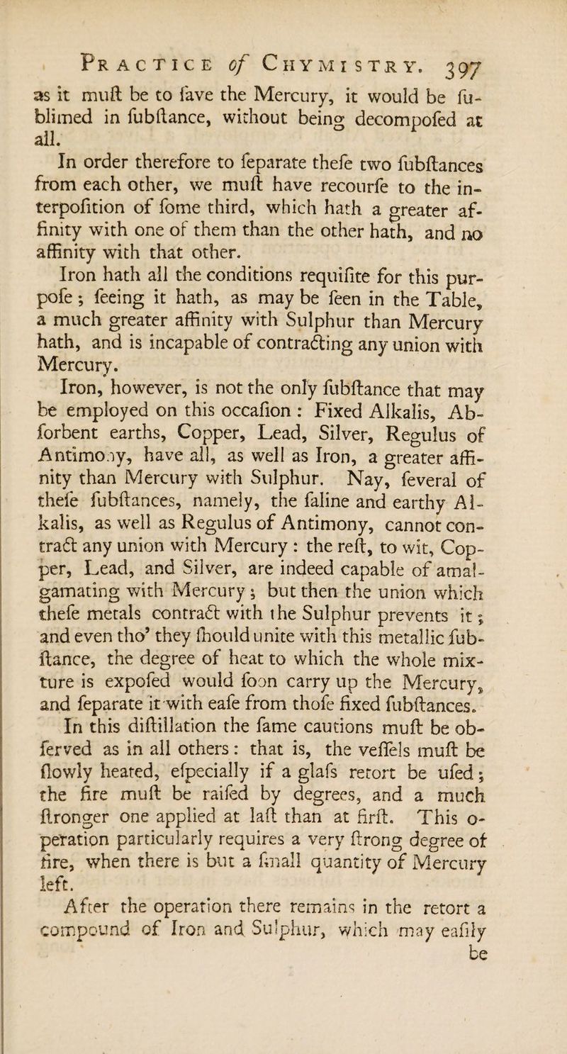 as it muft be to lave the Mercury, it would be fu- blimed in fubftance, without being decompofed at all. In order therefore to feparate thefe two fubftances from each other, we mult have recourfe to the in- terpofition of fome third, which hath a greater af¬ finity with one of them than the other hath, and no affinity with that other. Iron hath all the conditions requifite for this pur- pofe ; feeing it hath, as may be feen in the Table, a much greater affinity with Sulphur than Mercury hath, and is incapable of contracting any union with Mercury. Iron, however, is not the only fubftance that may be employed on this occafion : Fixed Alkalis, Ab- forbent earths, Copper, Lead, Silver, Regulus of Antimony, have all, as well as Iron, a greater affi¬ nity than Mercury with Sulphur. Nay, feveral of thefe fubftances, namely, the faline and earthy Al¬ kalis, as well as Regulus of Antimony, cannot con¬ tract any union with Mercury : the reft, to wit. Cop¬ per, Lead, and Silver, are indeed capable of amal¬ gamating with Mercury ; but then the union which thefe metals contract with the Sulphur prevents it ; and even tho’ they ffiould unite with this metallic fub¬ ftance, the degree of heat to which the whole mix¬ ture is expofed would foon carry up the Mercury, and feparate it with eafe from thofe fixed fubftances. In this diftillation the fame cautions mu ft be ob- ferved as in all others : that is, the veffels muft be (lowly heated, efpecially if a glafs retort be ufed ; the fire muft be raifed by degrees, and a much flronger one applied at laft than at firft. This o- peration particularly requires a very ftrong degree of tire, when there is but a final! quantity of Mercury left. After the operation there remains in the retort a compound of Iron and Sulphur, which may eafily be