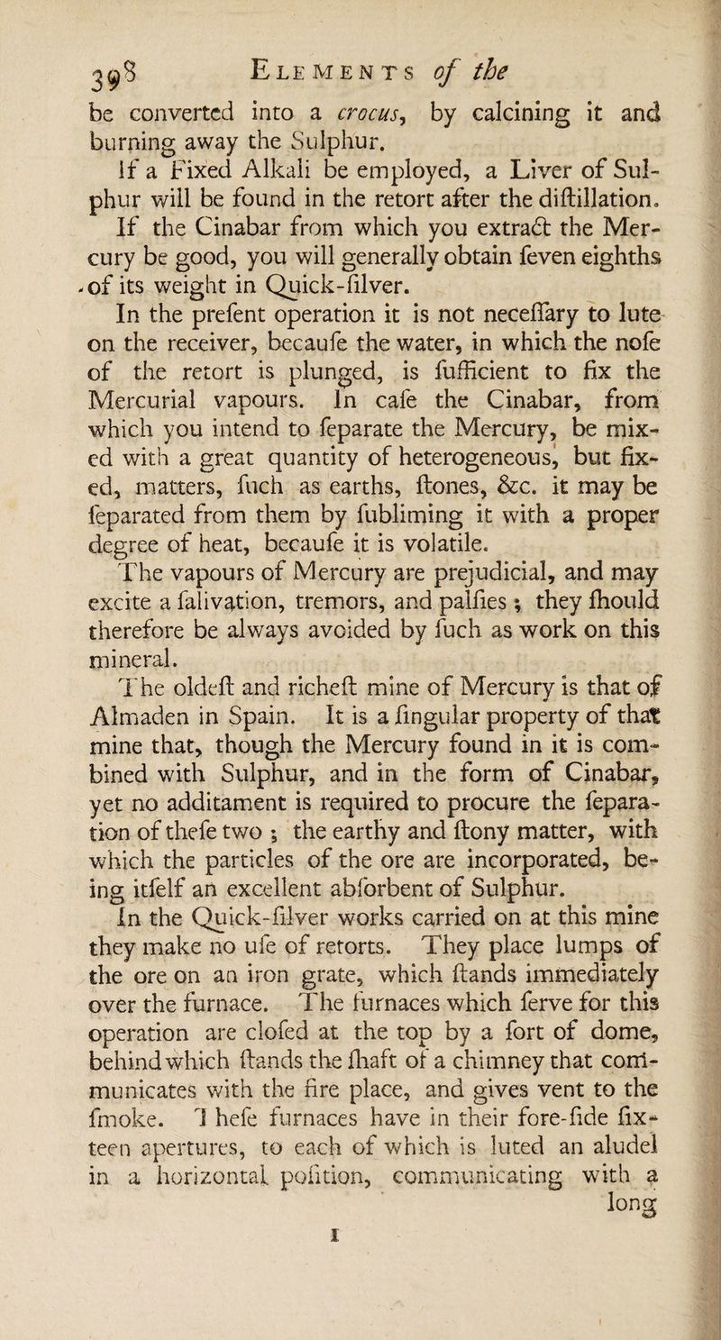 be converted into a crocus, by calcining it and burning away the Sulphur. if a Fixed Alkali be employed, a Liver of Sul¬ phur will be found in the retort after the dihillatiom If the Cinabar from which you extract the Mer¬ cury be good, you will generally obtain feven eighths -of its weight in Quick-filver. In the prefent operation it is not neceiïary to lute on the receiver, becaufe the water, in which the nofe of the retort is plunged, is lufficient to fix the Mercurial vapours. In cafe the Cinabar, from which you intend to feparate the Mercury, be mix¬ ed with a great quantity of heterogeneous, but fix¬ ed, matters, fuch as earths, hones, &amp;c. it may be leparated from them by fubliming it with a proper degree of heat, becaufe it is volatile. The vapours of Mercury are prejudicial, and may excite afalivation, tremors, and.pallies; theyfhould therefore be always avoided by fuch as work on this mineral. The oldefl and richeft mine of Mercury is that of Almaden in Spain. It is a lingular property of that mine that, though the Mercury found in it is com¬ bined with Sulphur, and in the form of Cinabar, yet no additament is required to procure the fepara- tion of thefe two *, the earthy and ftony matter, with which the particles of the ore are incorporated, be¬ ing itfelf an excellent abforbent of Sulphur. In the Quick-filver works carried on at this mine they make no ufe of retorts. They place lumps of the ore on an iron grate, which hands immediately over the furnace. The furnaces which ferve for this operation are clofed at the top by a fort of dome, behind which hands the fhaft of a chimney that com¬ municates with the fire place, and gives vent to the fmoke. 1 hefe furnaces have in their fore-hde fix- teen apertures, to each of which is luted an aludel in a horizontal, politico, communicating with a i
