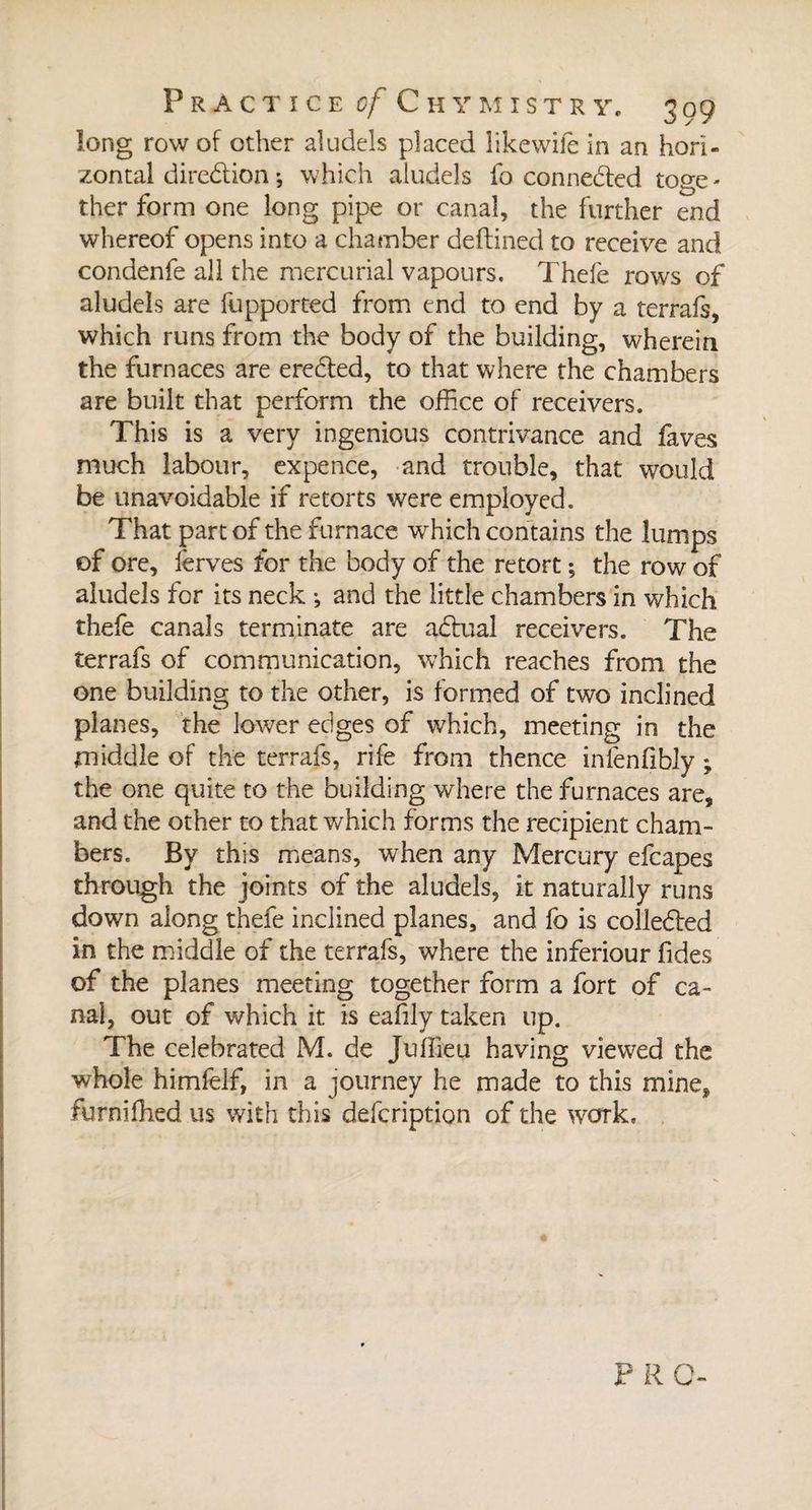 long row of other aludels placed likewife in an hori¬ zontal direction ; which aludels fo connected toge¬ ther form one long pipe or canal, the further end whereof opens into a chamber deftined to receive and condenfe all the mercurial vapours. Thefe rows of aludels are fupported from end to end by a terrafs, which runs from the body of the building, wherein the furnaces are eredted, to that where the chambers are built that perform the office of receivers. This is a very ingenious contrivance and faves much labour, expence, and trouble, that would be unavoidable if retorts were employed. That part of the furnace wrhich contains the lumps of ore, lerves for the body of the retort ; the row of aludels for its neck -, and the little chambers in which thefe canals terminate are adtual receivers. The terrafs of communication, which reaches from the one building to the other, is formed of two inclined planes, the lower edges of which, meeting in the middle of the terrafs, rife from thence infenfibly ; the one quite to the building where the furnaces are, and the other to that which forms the recipient cham¬ bers. By this means, when any Mercury efcapes through the joints of the aludels, it naturally runs down along thefe inclined planes, and fo is colle&amp;ed in the middle of the terrafs, where the inferiour fides of the planes meeting together form a fort of ca¬ nal, out of which it is eafily taken up. The celebrated M. de Juffieu having viewed the whole himfelf, in a journey he made to this mine, furnifhed us with this defcription of the work. P R O-