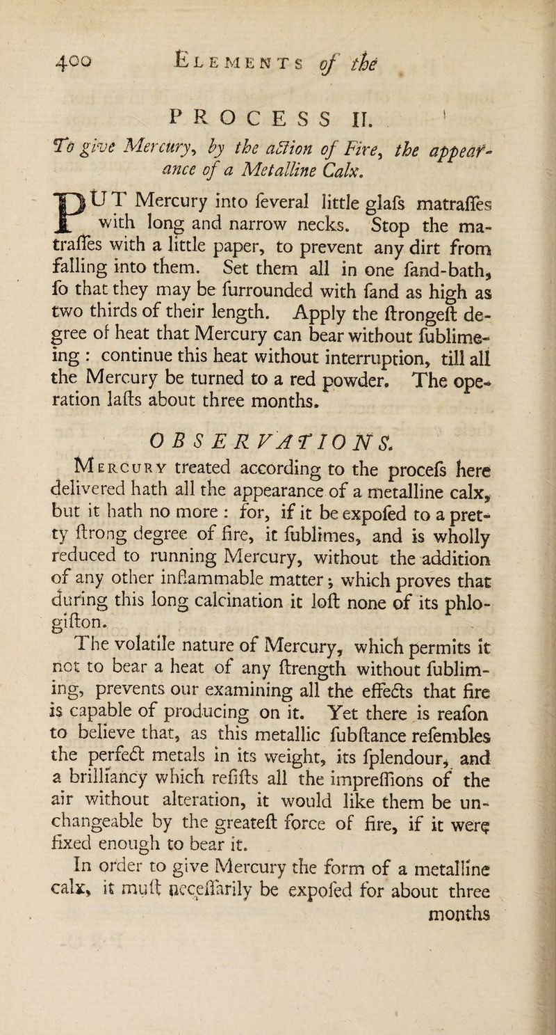 P R O C E S S II. ' To give Mercury, by the action of Fire, the appear¬ ance of a Metalline Calx. PUT Mercury into feveral little glafs matraftes with long and narrow necks. Stop the ma- traffes with a little paper, to prevent any dirt from falling into them. Set them all in one fand-bath, fo that they may be furrounded with fand as high as two thirds of their length. Apply the ftrongeft de¬ gree of heat that Mercury can bear without fublime- ing : continue this heat without interruption, till all the Mercury be turned to a red powder. The ope¬ ration lads about three months. OBSERVATIONS. M ercury treated according to the procefs here delivered hath all the appearance of a metalline calx, but it hath no more : for, if it be expofed to a pret¬ ty flrong degree of fire, it fublimes, and is wholly reduced to running Mercury, without the addition of any other inflammable matter; which proves that during this long calcination it loft none of its phlo- gifton. The volatile nature of Mercury, which permits it not to bear a heat of any ftrength without fublim- ing, prevents our examining all the effefts that fire is capable of producing on it. Yet there is reafon to believe that, as this metallic fubftance refembles the perfedl metals in its weight, its fplendour, and a brilliancy which refills all the imprefiions of the air without alteration, it would like them be un¬ changeable by the greateft force of fire, if it were fixed enough to bear it. In order to give Mercury the form of a metalline calx, it muft neceflarily be expofed for about three months