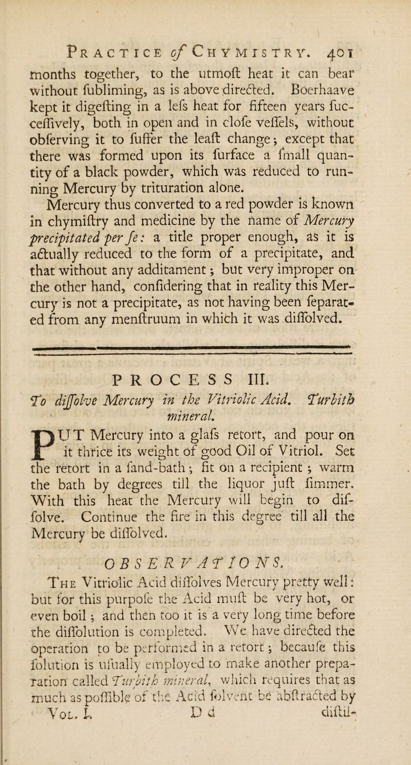 months together, to the utmoft heat it can hear without fubliming, as is above directed. Boerhaave kept it digefting in a lefs heat for fifteen years fuc- cdfively, both in open and in clofe veffels, without obferving it to fuffer the leaft change -, except that there was formed upon its furface a fmall quan¬ tity of a black powder, which was reduced to run¬ ning Mercury by trituration alone. Mercury thus converted to a red powder is known in chymiftry and medicine by the name of Mercury precipitated per fe : a title proper enough, as it is aétually reduced to the form of a precipitate, and that without any additament ; but very improper on the other hand, confidering that in reality this Mer¬ cury is not a precipitate, as not having been feparat- ed from any menftruum in which it was diffolved. PROCESS III. T0 dilfolvB Mercury in the Vitriolic Acid. Turhith mineral. PUT Mercury into a glafs retort, and pour on it thrice its weight of good Oil of Vitriol. Set the retort in a land-bath; fit on a recipient ; warm the bath by degrees till the liquor juft limmer. With this heat the Mercury will begin to dif- folve. Continue the fire in this degree till all the Mercury be diffolved. OBS E R V AT IONS. The Vitriolic Acid diiTolves Mercury pretty well: but for this purpole the Acid mtift be very hot, or even boil ; and then too it is a very long time before the diffolution is completed. We have directed the operation to be performed in a retort ; becaufe this folution is ufually employed to make another prepa¬ ration called Turpi!h mineral, which requires that as much as poffible of the Acid folvent bè abkracted by Vol. 1. D d diftil-