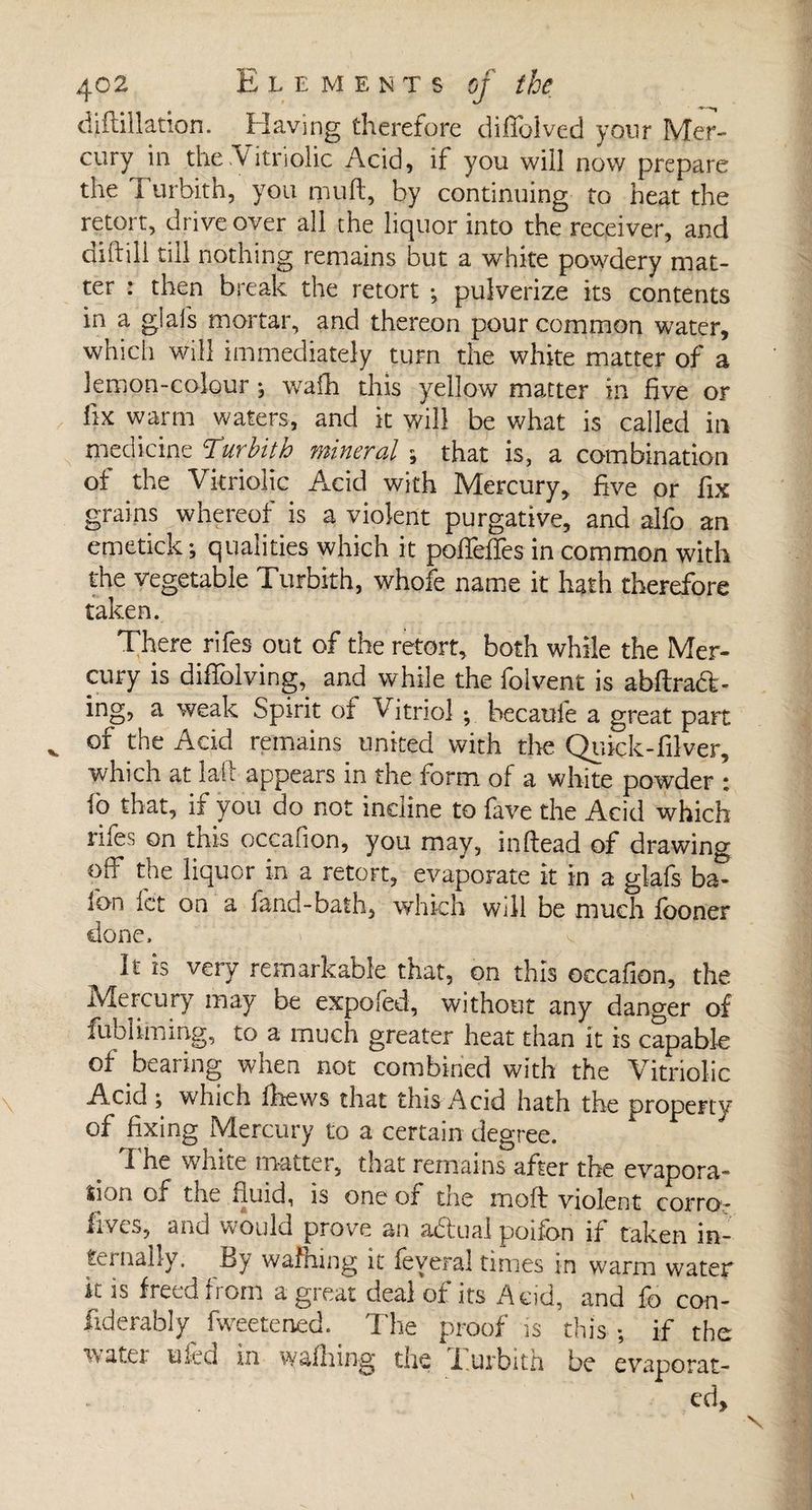 diftillation. Having therefore diffolved your Mer¬ cury in the .Vitriolic Acid, if you will now prepare the 1 urbith, you mull, by continuing to heat the retort, drive over all the liquor into the receiver, and diftili till nothing remains but a white powdery mat¬ ter : then break the retort ; pulverize its contents in a glafs mortar, and thereon pour common water, which will immediately turn the white matter of a lemon-colour , wafh this yellow matter in five or fix warm waters, and it will be what is called in medicine T.urbith mineral ^ that is, a combination of the Vitriolic Acid with Mercury, five or fix grains whereof is a violent purgative, and aifo an emetick; qualities which it poffeffes in common with the vegetable Turbith, whofe name it hath therefore taken. There rifes out of the retort, both while the Mer¬ cury is diffolving, and while the folvent is abftrad- ing, a weak Spirit of Vitriol -, becaufe a great part of the Add remains united with die Quick-filver, which at lait appears in the form of a white powder ; fo that, if you do not incline to fave the Acid which rifes on this occafion, you may, inflead of drawing off the liquor in a retort, evaporate it in a glafs ba- Ion let on a fand-bath, which will be much fooner done. It is very remarkable that, on this occafion, the Mercury may be expofed, without any danger of fublLining, to a much greater heat than it is capable of bearing when not combined with the Vitriolic Acid ; which fliews that this Acid hath the property of fixing Mercury to a certain degree. The white matter, that remains after the evapora¬ tion of the fluid, is one of the moft violent corro* fives, and would prove an adual poifon if taken in¬ ternally. By wafhing it feveral times in warm water it is freed from agi eat deal of its Acid, and fo con- fxderabty fweetened. The proof is this ; if the water tiled in walking the i.urbith be evaporat¬ ed.
