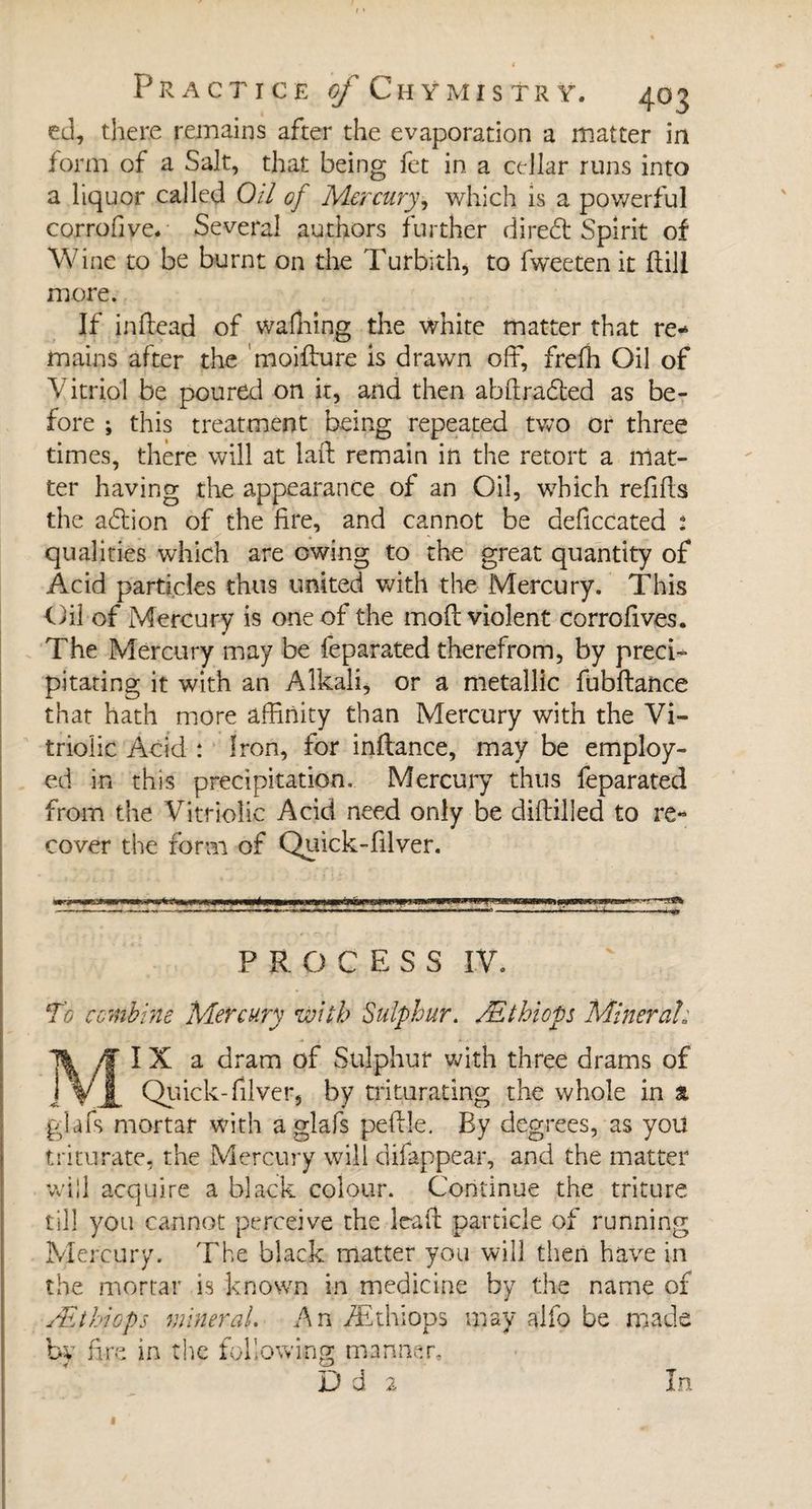ed, there remains after the evaporation a matter in form of a Salt, that being fet in a cellar runs into a liquor called Oil of Mercury, which is a powerful corrofive- Several authors further diredt Spirit of Wine to be burnt on the Turbith, to fweeten it hill more. If in fie ad of walking the white matter that re¬ mains after the moifture is drawn off, frefh Oil of Vitriol be poured on ir, and then abltradted as be¬ fore ; this treatment being repeated two or three times, there will at laft remain in the retort a mat¬ ter having the appearance of an Oil, which refills the adtion of the fire, and cannot be deficcated : qualities which are owing to the great quantity of Acid particles thus united with the Mercury. This Oil of Mercury is one of the mod violent corrofives. The Mercury may be feparated therefrom, by preci¬ pitating it with an Alkali, or a metallic fubftance that hath more affinity than Mercury with the Vi¬ triolic Acid : Iron, for inltance, may be employ¬ ed in this precipitation. Mercury thus feparated from the Vitriolic Acid need only be difbilied to re¬ cover the form of Quick-filver. ****** PROCESS IV. To combine Mercury with Sulphur. Æthiops Mineral: IX a dram of Sulphur with three drams of Quick-filver, by triturating the whole in a ■glafs mortar with a glafs peftle. By degrees, as you triturate, the Mercury will difappear, and the matter will acquire a black colour. Continue the triture till you cannot perceive the Irait particle of running Mercury. The black matter you will then have in the mortar is known in medicine by the name of Æthiops mineral. An Æthiops may alfo be made by fire in the following manner. D d 2 in «