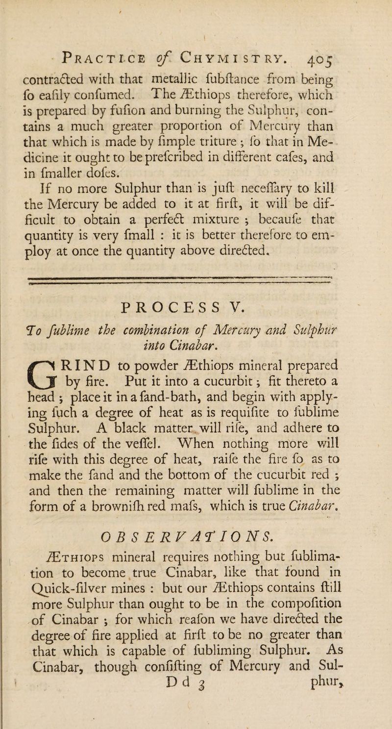 contracted with that metal]ic fubftance from being fo eafily confumed. The Æthiops therefore, which is prepared by fufion and burning the Sulphur, con¬ tains a much greater proportion of Mercury than that which is made by fimple triture ; fo that in Me¬ dicine it ought to beprefcribed in different cafes, and in fmaller dofes. If no more Sulphur than is juft neceffary to kill the Mercury be added to it at firft, it will be dif¬ ficult to obtain a perfect mixture ; becaufe that quantity is very fmall : it is better therefore to em¬ ploy at once the quantity above dire&amp;ed. PROCESS V. To fublime the combination of Mercury and Sulphur into Cinabar. GRIND to powder Æthiops mineral prepared by fire. Put it into a cucurbit ; fit thereto a bead ; place it inafand-bath, and begin with apply¬ ing iuch a degree of heat as is requifite to fublime Sulphur. A black matter will rife, and adhere to the fides of the veffel. When nothing more will rife with this degree of heat, raile the fire fo as to make the fand and the bottom of the cucurbit red ; and then the remaining matter will fublime in the form of a brownifh red mafs, which is true Cinabar. OBSERVATIONS. Æthiops mineral requires nothing but fublima- tion to become true Cinabar, like that found in Quick-filver mines : but our Æthiops contains ftill more Sulphur than ought to be in the compofition of Cinabar ; for which reafon we have directed the degree of fire applied at firft to be no greater than that which is capable of fubliming Sulphur. As Cinabar, though confiding of Mercury and Sul- D d 3 phur*