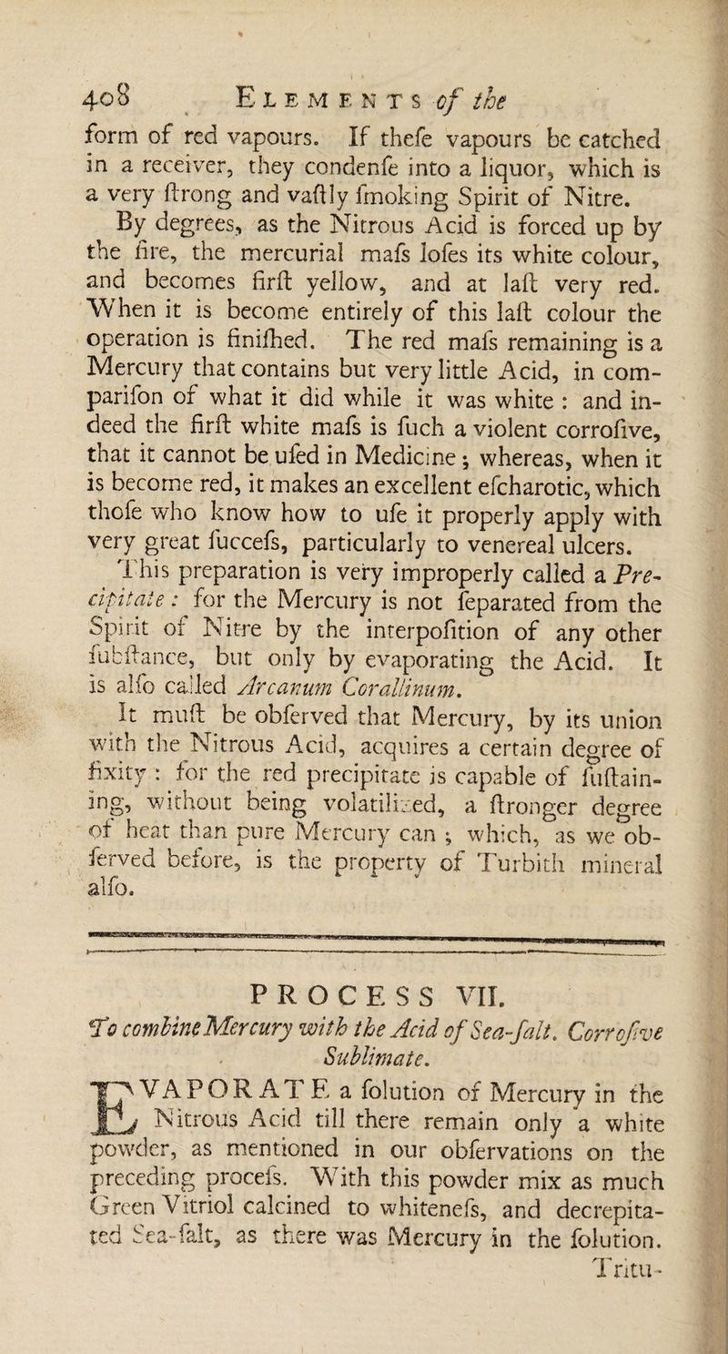 > ) * 40 8 E L E M E N T s of the form of red vapours. If thefe vapours be catched in a receiver, they condenfe into a liquor, which is a very drong and vafily imoking Spirit of Nitre. By degrees, as the Nitrous Acid is forced up by the fire, the mercurial mafs lofes its white colour, and becomes firft yellow, and at lafl very red. When it is become entirely of this lall colour the operation is finifhed. The red mafs remaining is a Mercury that contains but very little Acid, in corn- par i fon of what it did while it was white : and in¬ deed the firft white mafs is fuch a violent corrofive, that it cannot be ufed in Medicine ; whereas, when it is become red, it makes an excellent efcharotic, which thofe who know how to ufe it properly apply with very great fuccefs, particularly to venereal ulcers. This preparation is very improperly called a Pre- dr it aïe : for the Mercury is not feparated from the Spirit of Nit-re by the interpolition of any other fubffance, but only by evaporating the Acid. It is alfo called Arcanum Corallinum. It mull: be obferved that Mercury, by its union with the Nitrous Acid, acquires a certain degree of fixity : for the red precipitate is capable of fuftain- ing, without being volatilized, a ftronger degree of heat than pure Mercury can ; which, as we ob- ferved before, is the property of Turbith mineral alfo. PROCESS VIE jVo combineMercury with the Acid of Sea fait. Corrofive Sublimate. EVAPORAT E a folution of Mercury in the Nitrous Acid till there remain only a white powder, as mentioned in our obfervations on the preceding procefs. With this powder mix as much Green Vitriol calcined to whitenefs, and decrepita¬ ted Sea-falt, as there was Mercury in the folution. Trim-